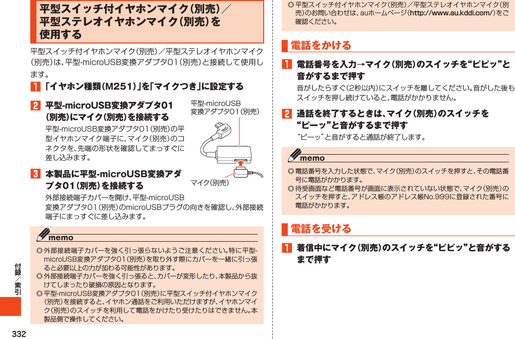 332平型スイッチ付イヤホンマイク（別売）／平型ステレオイヤホンマイク（別売）を使用する1「イヤホン種類（M251）」を「マイクつき」に設定する2 平型-microUSB変換アダプタ01（別売）にマイク（別売）を接続する3 本製品に平型-microUSB変換アダプタ01（別売）を接続するマイク（別売）平型-microUSB変換アダプタ01（別売）http://www.au.kddi.com/ 電話をかける1 電話番号を入力→マイク（別売）のスイッチを“ピピッ”と音がするまで押す2 通話を終了するときは、マイク（別売）のスイッチを“ピーッ”と音がするまで押す電話を受ける1 着信中にマイク（別売）のスイッチを“ピピッ”と音がするまで押す