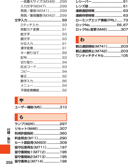 356文字入力 .......................................... 89               やユーザー補助（M5） ......................310らランプ（M26） ...............................297リセット（M46） ...........................307利用許諾契約 ................................360料金照会（M11） ...........................290ルート認証局（M483） ................309留守伝言再生（M711） ................197留守番開始1（M712） .................195留守番開始2（M713） .................195留守番停止（M714） ....................196レシーバー ...................................... 61レンズ部 .......................................... 61連続通話時間 .................................. 63連続待受時間 .................................. 63ローミングエリア情報（PRL） ....... 73ロックNo. ................................56、87ロックNo.変更（M45） ................307わ割込通話開始（M741） ................203割込通話停止（M742） ................203ワンタッチダイヤル .....................105