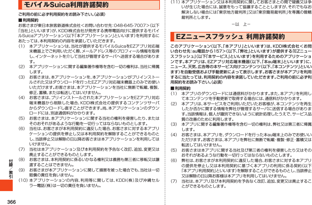 366モバイルSuica利用許諾契約ご利用の前に必ず利用契約をお読み下さい。（必須）■ 利用契約         EZニュースフラッシュ利用許諾契約このアプリケーション（以下、「本アプリ」といいます）は、KDDI株式会社＜お問い合わせ先：au電話から157＞（以下、「弊社」といいます）が提供する『EZニュースフラッシュ』（以下「本サービス」といいます）を利用するためのアプリケーションです。本アプリは、EZアプリ対応端末機器（以下、「本au端末」といいます）に、ニュース、天気、広告等の本サービス向けコンテンツ（以下、「本コンテンツ」といいます）を自動受信および手動更新によって表示します。お客さまが本アプリを利用するに当たっては、利用契約の内容を承諾していただきます。ご利用の前に必ず利用契約をお読み下さい。（必須）■ 利用契約       