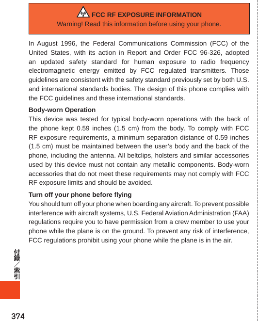 374 FCC RF EXPOSURE INFORMATIONWarning! Read this information before using your phone.In August 1996, the Federal Communications Commission (FCC) of the United States, with its action in Report and Order FCC 96-326, adopted an updated safety standard for human exposure to radio frequency electromagnetic energy emitted by FCC regulated transmitters. Those guidelines are consistent with the safety standard previously set by both U.S. and international standards bodies. The design of this phone complies with the FCC guidelines and these international standards.Body-worn OperationThis device was tested for typical body-worn operations with the back of the phone kept 0.59 inches (1.5 cm) from the body. To comply with FCC RF exposure requirements, a minimum separation distance of 0.59 inches (1.5 cm) must be maintained between the user’s body and the back of the phone, including the antenna. All beltclips, holsters and similar accessories used by this device must not contain any metallic components. Body-worn accessories that do not meet these requirements may not comply with FCC RF exposure limits and should be avoided.Turn off your phone before flyingYou should turn off your phone when boarding any aircraft. To prevent possible interference with aircraft systems, U.S. Federal Aviation Administration (FAA) regulations require you to have permission from a crew member to use your phone while the plane is on the ground. To prevent any risk of interference, FCC regulations prohibit using your phone while the plane is in the air.