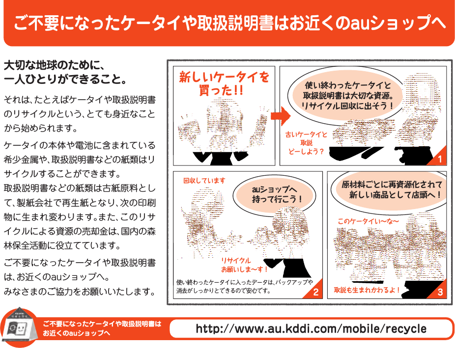 ご不要になったケータイや取扱説明書はお近くのauショップへご不要になったケータイや取扱説明書はお近くのauショップへhttp://www.au.kddi.com/mobile/recycle132大切な地球のために、 一人ひとりができること。それは、たとえばケータイや取扱説明書のリサイクルという、とても身近なことから始められます。ケータイの本体や電池に含まれている希少金属や、取扱説明書などの紙類はリサイクルすることができます。取扱説明書などの紙類は古紙原料として、製紙会社で再生紙となり、次の印刷物に生まれ変わります。また、このリサイクルによる資源の売却金は、国内の森林保全活動に役立てています。ご不要になったケータイや取扱説明書は、お近くのauショップへ。みなさまのご協力をお願いいたします。auショップへ 持って行こう！使い終わったケータイと 取扱説明書は大切な資源。 リサイクル回収に出そう！原材料ごとに再資源化されて 　新しい商品として店頭へ！古いケータイと 取説 どーしよう？リサイクル お願いしま〜す！回収していますこのケータイい〜な〜取説も生まれかわるよ！使い終わったケータイに入ったデータは、バックアップや消去がしっかりとできるので安心です。 新しいケータイを買った！！