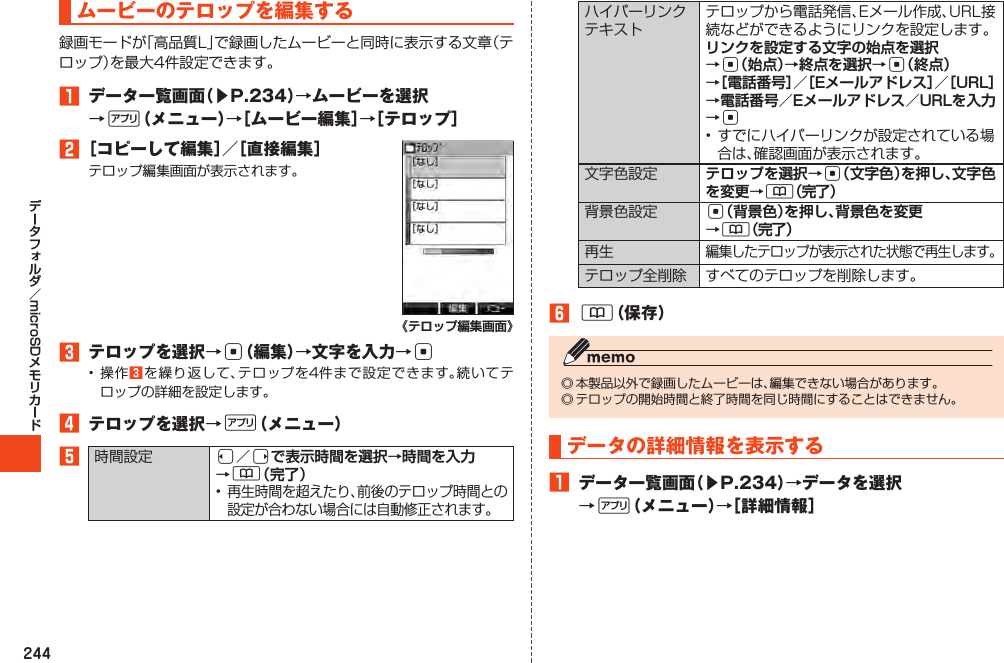 244microSDムービーのテロップを編集する1 データ一覧画面（▶P.234）→ムービーを選択→%（メニュー）→［ムービー編集］→［テロップ］2［コピーして編集］／［直接編集］《テロップ編集画面》 3 テロップを選択→c（編集）→文字を入力→c 34 テロップを選択→%（メニュー）5 l／rで表示時間を選択→時間を入力 →&amp;（完了）リンクを設定する文字の始点を選択 →c（始点）→終点を選択→c（終点） →［電話番号］／［Eメールアドレス］／［URL］ →電話番号／Eメールアドレス／URLを入力→c テロップを選択→c（文字色）を押し、文字色を変更→&amp;（完了） c（背景色）を押し、背景色を変更 →&amp;（完了） 6&amp;（保存）データの詳細情報を表示する1 データ一覧画面（▶P.234）→データを選択→%（メニュー）→［詳細情報］