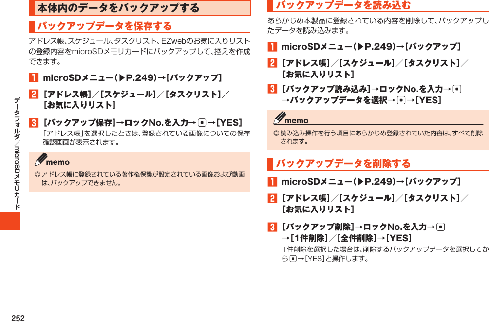 252microSD本体内のデータをバックアップするバックアップデータを保存する1 microSDメニュー（▶P.249）→［バックアップ］2［アドレス帳］／［スケジュール］／［タスクリスト］／［お気に入りリスト］3［バックアップ保存］→ロックNo.を入力→c→［YES］バックアップデータを読み込む1 microSDメニュー（▶P.249）→［バックアップ］2［アドレス帳］／［スケジュール］／［タスクリスト］／［お気に入りリスト］3［バックアップ読み込み］→ロックNo.を入力→c →バックアップデータを選択→c→［YES］バックアップデータを削除する1 microSDメニュー（▶P.249）→［バックアップ］2［アドレス帳］／［スケジュール］／［タスクリスト］／［お気に入りリスト］3［バックアップ削除］→ロックNo.を入力→c →［1件削除］／［全件削除］→［YES］c