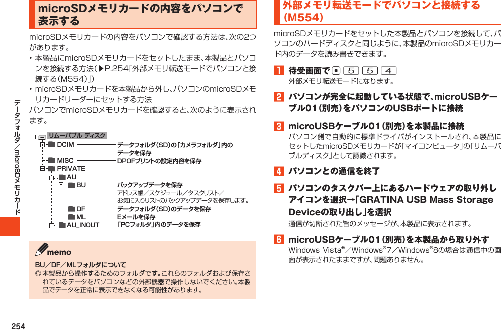 254microSDmicroSDメモリカードの内容をパソコンで表示する󱚤BU／DF／MLフォルダについてリム ー バ ブ ル  ディスクDCIMMISCPRIVATE     AU          BU          DF          ML     AU_INOUTデータフォルダ（SD）の「 カ メ ラフ ォ ル ダ 」内 のデータを保存DPOFプリントの設定内容を保存バックアップデータを保存アド レ ス 帳／スケジュール／タスクリスト／お気に入りリストのバックアップデータを保存します。データフォルダ（SD）のデータを保存Eメールを保存「PCフォルダ」内のデータを保存外部メモリ転送モードでパソコンと接続する（M554）1 待受画面でc5542 パソコンが完全に起動している状態で、microUSBケーブル01（別売）をパソコンのUSBポートに接続3 microUSBケーブル01（別売）を本製品に接続4 パソコンとの通信を終了5 パソコンのタスクバー上にあるハードウェアの取り外しアイコンを選択→「GRATINAUSBMassStorageDeviceの取り出し」を選択6 microUSBケーブル01（別売）を本製品から取り外す