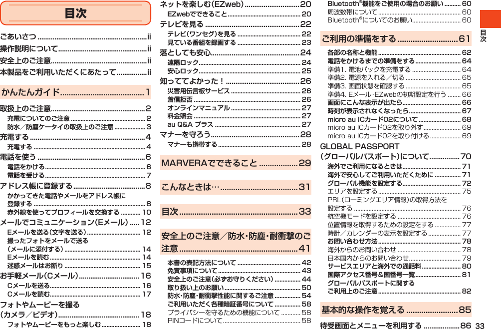 33ごあいさつ ..........................................................ii操作説明について ...............................................ii安全上のご注意...................................................ii本製品をご利用いただくにあたって ................iiかんたんガイド .......................................1取扱上のご注意..................................................2充電についてのご注意 .............................................. 2防水／防塵ケータイの取扱上のご注意 ................... 3充電する .............................................................4充電する ..................................................................... 4電話を使う .........................................................6電話をかける .............................................................. 6電話を受ける .............................................................. 7アドレス帳に登録する ......................................8かかってきた電話やメールをアドレス帳に 登録する ..................................................................... 8赤外線を使ってプロフィールを交換する ............ 10メールでコミュニケーション（Eメール） .....12Eメールを送る（文字を送る） ................................. 12撮ったフォトをメールで送る （メールに添付する） ............................................... 14Eメールを読む ........................................................ 14迷惑メールはお断り ............................................... 15お手軽メール（Cメール） ................................16Cメールを送る ........................................................ 16Cメールを読む ........................................................ 17フォトやムービーを撮る （カメラ／ビデオ） ...........................................18フォトやムービーをもっと楽しむ ........................ 18ネットを楽しむ（EZweb） .............................20EZwebでできること ............................................. 20テレビを見る .................................................. 22テレビ（ワンセグ）を見る ....................................... 22見ている番組を録画する ....................................... 23落としても安心...............................................24遠隔ロック ............................................................... 24安心ロック ............................................................... 25知っててよかった！ .......................................26災害用伝言板サービス ........................................... 26着信拒否 .................................................................. 26オンラインマニュアル ........................................... 27料金照会 .................................................................. 27au Q&amp;A プラス ..................................................... 27マナーを守ろう...............................................28マナーも携帯する ................................................... 28MARVERAでできること ..................29こんなときは… ....................................31目次 .......................................................33安全上のご注意／防水・防塵・耐衝撃のご注意 .......................................................41本書の表記方法について ....................................... 42免責事項について ................................................... 43安全上のご注意（必ずお守りください） ................ 44取り扱い上のお願い ............................................... 50防水・防塵・耐衝撃性能に関するご注意 ................ 54ご利用いただく各種暗証番号について ................ 58プライバシーを守るための機能について............ 58PINコードについて................................................ 58Bluetooth®機能をご使用の場合のお願い .......... 60周波数帯について................................................... 60Bluetooth®についてのお願い.............................. 60ご利用の準備をする ............................61各部の名称と機能 ................................................... 62電話をかけるまでの準備をする ............................ 64準備1.電池パックを充電する.............................. 64準備2.電源を入れる／切る.................................. 65準備3.画面状態を確認する.................................. 65準備4.Eメール・EZwebの初期設定を行う........ 66画面にこんな表示が出たら .................................... 66時刻が表示されなくなったら ................................ 67micro au ICカード02について .......................... 68microauICカード02を取り外す....................... 69microauICカード02を取り付ける................... 69GLOBAL PASSPORT（グローバルパスポート）について ................70海外でご利用になるときは .................................... 71海外で安心してご利用いただくために ................ 71グローバル機能を設定する .................................... 72エリアを設定する................................................... 75PRL（ローミングエリア情報）の取得方法を設定する.................................................................. 76航空機モードを設定する....................................... 76位置情報を取得するための設定をする................ 77時計／カレンダーの表示を設定する.................... 77お問い合わせ方法 ................................................... 78海外からのお問い合わせ....................................... 78日本国内からのお問い合わせ................................ 79サービスエリアと海外での通話料 ........................ 80国際アクセス番号＆国番号一覧 ............................ 81グローバルパスポートに関する ご利用上のご注意 ................................................... 82基本的な操作を覚える ........................85待受画面とメニューを利用する ...................86目次