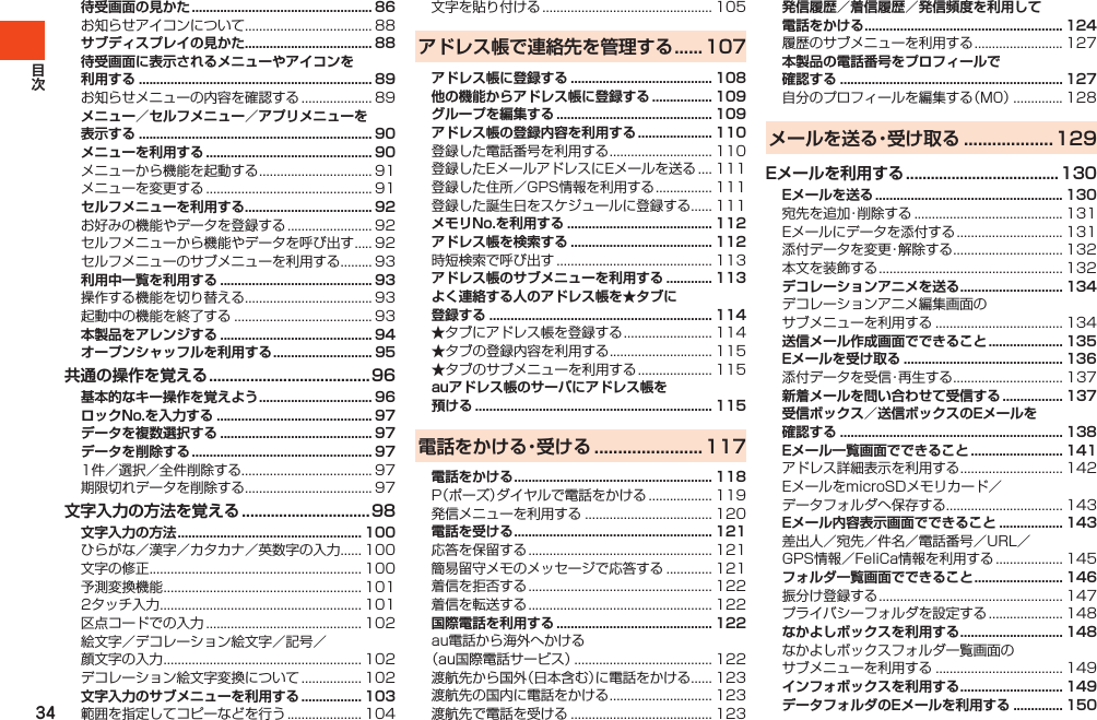 34待受画面の見かた ................................................... 86お知らせアイコンについて.................................... 88サブディスプレイの見かた .................................... 88待受画面に表示されるメニューやアイコンを 利用する .................................................................. 89お知らせメニューの内容を確認する.................... 89メニュー／セルフメニュー／アプリメニューを 表示する .................................................................. 90メニューを利用する ............................................... 90メニューから機能を起動する................................ 91メニューを変更する............................................... 91セルフメニューを利用する .................................... 92お好みの機能やデータを登録する........................ 92セルフメニューから機能やデータを呼び出す..... 92セルフメニューのサブメニューを利用する......... 93利用中一覧を利用する ........................................... 93操作する機能を切り替える.................................... 93起動中の機能を終了する....................................... 93本製品をアレンジする ........................................... 94オープンシャッフルを利用する ............................ 95共通の操作を覚える .......................................96基本的なキー操作を覚えよう ................................ 96ロックNo.を入力する ............................................ 97データを複数選択する ........................................... 97データを削除する ................................................... 971件／選択／全件削除する..................................... 97期限切れデータを削除する.................................... 97文字入力の方法を覚える ............................... 98文字入力の方法 .................................................... 100ひらがな／漢字／カタカナ／英数字の入力...... 100文字の修正............................................................ 100予測変換機能........................................................ 1012タッチ入力......................................................... 101区点コードでの入力............................................ 102絵文字／デコレーション絵文字／記号／顔文字の入力........................................................ 102デコレーション絵文字変換について................. 102文字入力のサブメニューを利用する ................. 103範囲を指定してコピーなどを行う..................... 104文字を貼り付ける................................................ 105アドレス帳で連絡先を管理する ...... 107アドレス帳に登録する ........................................ 108他の機能からアドレス帳に登録する ................. 109グループを編集する ............................................ 109アドレス帳の登録内容を利用する ..................... 110登録した電話番号を利用する............................. 110登録したEメールアドレスにEメールを送る.... 111登録した住所／GPS情報を利用する................ 111登録した誕生日をスケジュールに登録する...... 111メモリNo.を利用する ......................................... 112アドレス帳を検索する ........................................ 112時短検索で呼び出す............................................ 113アドレス帳のサブメニューを利用する ............. 113よく連絡する人のアドレス帳を★タブに登録する ............................................................... 114★タブにアドレス帳を登録する......................... 114★タブの登録内容を利用する............................. 115★タブのサブメニューを利用する..................... 115auアドレス帳のサーバにアドレス帳を 預ける ................................................................... 115電話をかける・受ける ....................... 117電話をかける ........................................................ 118P（ポーズ）ダイヤルで電話をかける.................. 119発信メニューを利用する.................................... 120電話を受ける ........................................................ 121応答を保留する.................................................... 121簡易留守メモのメッセージで応答する............. 121着信を拒否する.................................................... 122着信を転送する.................................................... 122国際電話を利用する ............................................ 122au電話から海外へかける（au国際電話サービス）....................................... 122渡航先から国外（日本含む）に電話をかける...... 123渡航先の国内に電話をかける............................. 123渡航先で電話を受ける........................................ 123発信履歴／着信履歴／発信頻度を利用して電話をかける ........................................................ 124履歴のサブメニューを利用する......................... 127本製品の電話番号をプロフィールで 確認する ............................................................... 127自分のプロフィールを編集する（M0）.............. 128メールを送る・受け取る ................... 129Eメールを利用する ..................................... 130Eメールを送る ..................................................... 130宛先を追加・削除する.......................................... 131Eメールにデータを添付する.............................. 131添付データを変更・解除する............................... 132本文を装飾する.................................................... 132デコレーションアニメを送る ............................. 134デコレーションアニメ編集画面のサブメニューを利用する.................................... 134送信メール作成画面でできること ..................... 135Eメールを受け取る ............................................. 136添付データを受信・再生する............................... 137新着メールを問い合わせて受信する ................. 137受信ボックス／送信ボックスのEメールを確認する ............................................................... 138Eメール一覧画面でできること .......................... 141アドレス詳細表示を利用する............................. 142EメールをmicroSDメモリカード／データフォルダへ保存する................................. 143Eメール内容表示画面でできること .................. 143差出人／宛先／件名／電話番号／URL／GPS情報／FeliCa情報を利用する................... 145フォルダ一覧画面でできること ......................... 146振分け登録する.................................................... 147プライバシーフォルダを設定する..................... 148なかよしボックスを利用する ............................. 148なかよしボックスフォルダ一覧画面のサブメニューを利用する.................................... 149インフォボックスを利用する ............................. 149データフォルダのEメールを利用する .............. 150