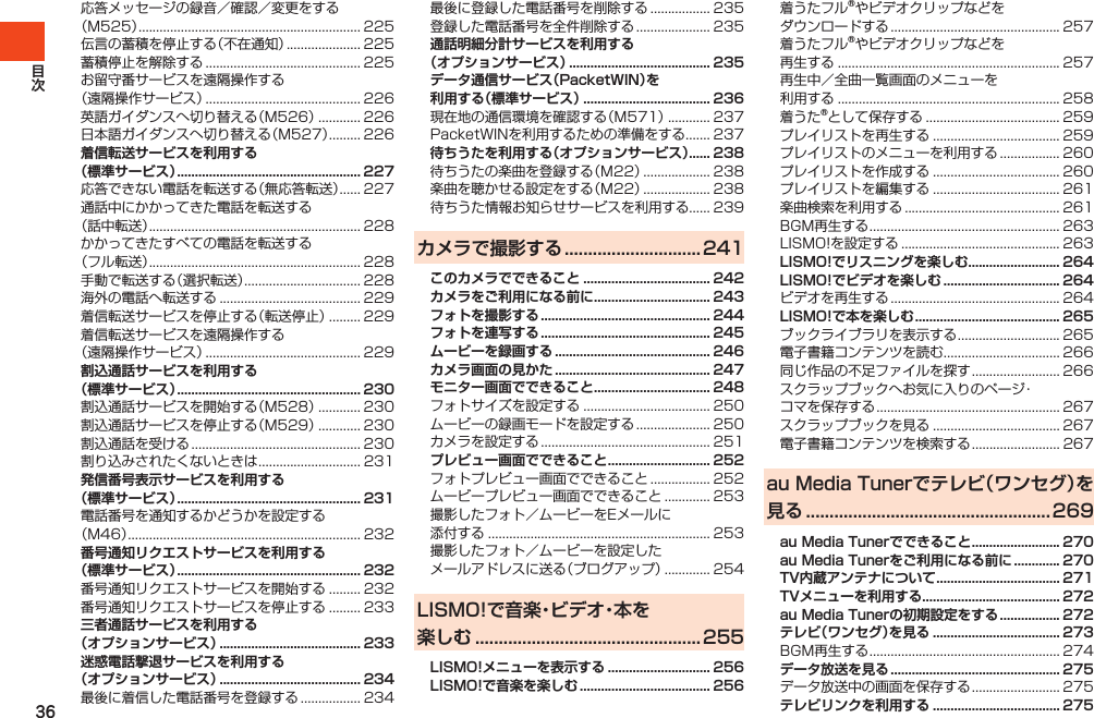 36応答メッセージの録音／確認／変更をする（M525）............................................................... 225伝言の蓄積を停止する（不在通知）..................... 225蓄積停止を解除する............................................ 225お留守番サービスを遠隔操作する（遠隔操作サービス）............................................ 226英語ガイダンスへ切り替える（M526）............ 226日本語ガイダンスへ切り替える（M527）......... 226着信転送サービスを利用する （標準サービス） .................................................... 227応答できない電話を転送する（無応答転送）...... 227通話中にかかってきた電話を転送する（話中転送）............................................................ 228かかってきたすべての電話を転送する（フル転送）............................................................ 228手動で転送する（選択転送）................................. 228海外の電話へ転送する........................................ 229着信転送サービスを停止する（転送停止）......... 229着信転送サービスを遠隔操作する（遠隔操作サービス）............................................ 229割込通話サービスを利用する （標準サービス） .................................................... 230割込通話サービスを開始する（M528）............ 230割込通話サービスを停止する（M529）............ 230割込通話を受ける................................................ 230割り込みされたくないときは............................. 231発信番号表示サービスを利用する（標準サービス） .................................................... 231電話番号を通知するかどうかを設定する（M46）.................................................................. 232番号通知リクエストサービスを利用する（標準サービス） .................................................... 232番号通知リクエストサービスを開始する......... 232番号通知リクエストサービスを停止する......... 233三者通話サービスを利用する（オプションサービス） ........................................ 233迷惑電話撃退サービスを利用する（オプションサービス） ........................................ 234最後に着信した電話番号を登録する................. 234最後に登録した電話番号を削除する................. 235登録した電話番号を全件削除する..................... 235通話明細分計サービスを利用する（オプションサービス） ........................................ 235データ通信サービス（PacketWIN）を利用する（標準サービス） .................................... 236現在地の通信環境を確認する（M571）............ 237PacketWINを利用するための準備をする....... 237待ちうたを利用する（オプションサービス）...... 238待ちうたの楽曲を登録する（M22）................... 238楽曲を聴かせる設定をする（M22）................... 238待ちうた情報お知らせサービスを利用する...... 239カメラで撮影する ............................. 241このカメラでできること .................................... 242カメラをご利用になる前に ................................. 243フォトを撮影する ................................................ 244フォトを連写する ................................................ 245ムービーを録画する ............................................ 246カメラ画面の見かた ............................................ 247モニター画面でできること ................................. 248フォトサイズを設定する.................................... 250ムービーの録画モードを設定する..................... 250カメラを設定する................................................ 251プレビュー画面でできること ............................. 252フォトプレビュー画面でできること................. 252ムービープレビュー画面でできること............. 253撮影したフォト／ムービーをEメールに添付する............................................................... 253撮影したフォト／ムービーを設定したメールアドレスに送る（ブログアップ）............. 254LISMO!で音楽・ビデオ・本を 楽しむ ................................................ 255LISMO!メニューを表示する ............................. 256LISMO!で音楽を楽しむ ..................................... 256着うたフル®やビデオクリップなどをダウンロードする................................................ 257着うたフル®やビデオクリップなどを再生する............................................................... 257再生中／全曲一覧画面のメニューを利用する............................................................... 258着うた®として保存する...................................... 259プレイリストを再生する.................................... 259プレイリストのメニューを利用する................. 260プレイリストを作成する.................................... 260プレイリストを編集する.................................... 261楽曲検索を利用する............................................ 261BGM再生する...................................................... 263LISMO!を設定する............................................. 263LISMO!でリスニングを楽しむ.......................... 264LISMO!でビデオを楽しむ ................................. 264ビデオを再生する................................................ 264LISMO!で本を楽しむ ......................................... 265ブックライブラリを表示する............................. 265電子書籍コンテンツを読む................................. 266同じ作品の不足ファイルを探す......................... 266スクラップブックへお気に入りのページ・コマを保存する.................................................... 267スクラップブックを見る.................................... 267電子書籍コンテンツを検索する......................... 267au Media Tunerでテレビ（ワンセグ）を見る .................................................... 269au Media Tunerでできること ......................... 270au Media Tunerをご利用になる前に ............. 270TV内蔵アンテナについて ................................... 271TVメニューを利用する ....................................... 272au Media Tunerの初期設定をする ................. 272テレビ（ワンセグ）を見る .................................... 273BGM再生する...................................................... 274データ放送を見る ................................................ 275データ放送中の画面を保存する......................... 275テレビリンクを利用する .................................... 275