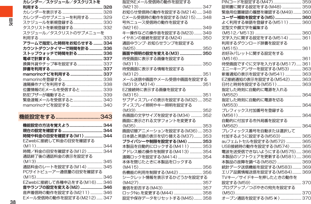 38カレンダー／スケジュール／タスクリストを 利用する ............................................................... 328カレンダーを表示する........................................ 328カレンダーのサブメニューを利用する............. 329スケジュールを新規登録する............................. 330タスクリストを新規登録する............................. 332スケジュール／タスクリストのサブメニューを利用する............................................................... 333アラームで指定した時刻をお知らせする ......... 334カウントダウンタイマーで時間を計る ............. 336ストップウォッチで時間を計る ......................... 336電卓で計算する .................................................... 337換算外貨やチップ率を設定する......................... 337辞書を利用する .................................................... 337mamorinoナビを利用する ................................ 337mamorinoを登録する........................................ 338遠隔操作ナビを利用する.................................... 338位置情報のEメールを受信すると...................... 339防犯ブザーが鳴動すると.................................... 339緊急速報メールを受信すると............................. 340mamorinoナビを設定する................................ 340機能設定をする ................................. 343機能設定の方法を覚えよう ................................. 344現在の設定を確認する ........................................ 344時間や料金の目安を確認する（M1） .................. 344EZwebに接続して料金の目安を確認する（M11）.................................................................. 344時間／料金の目安を確認する（M12）............... 344通話終了後の通話料金の表示を設定する（M13）.................................................................. 345通話料金のレートを設定する（M14）............... 345PCサイトビューアー通信量の目安を確認する（M15）.................................................................. 346EZwebに接続して各種申込をする（M16）...... 346音やランプの設定を変える（M2） ...................... 346音声着信時の動作を設定する（M211）............ 346Eメール受信時の動作を設定する（M212）...... 347指定外Eメール受信時の動作を設定する（M213）............................................................... 347お知らせ受信時の動作を設定する（M214）..... 348Cメール受信時の動作を設定する（M215）...... 348号外ニュース受信時の動作を設定する（M216）............................................................... 349キー操作などの操作音を設定する（M23）........ 349イヤホンの接続を設定する（M24）................... 350通話中ランプ・お知らせランプを設定する（M25）.................................................................. 350画面や照明の設定を変える（M3） ...................... 350待受画面に表示する画像を設定する（M311）............................................................... 350待受画面に表示する情報を設定する（M312）............................................................... 351メール送信中画面やメール受信中画面を設定する（M313／M314）.............................................. 351EZ接続時に表示する画像を設定する（M315）............................................................... 351サブディスプレイの表示を設定する（M32）.... 352ディスプレイ照明やキー照明を設定する（M33）.................................................................. 352各画面の文字サイズを設定する（M34）........... 352画面に表示される文字フォントを変更する（M35）.................................................................. 353画面切替アニメーションを設定する（M36）.... 353日本語と英語の表示を切り替える（M37）........ 353プライバシーや制限を設定する（M4） .............. 353本製品を自動的にロックする（M411）............ 353アドレス帳の操作を制限する（M413）............ 354遠隔ロックを設定する（M414）........................ 354本体を閉じたときに本製品をロックする（M415）............................................................... 356各機能の利用を制限する（M42）....................... 356シークレット情報を表示するかどうかを設定する（M427）............................................................... 357着信を拒否する（M43）....................................... 357ロックNo.を変更する（M44）............................ 358設定や保存データをリセットする（M45）........ 358PINコードを設定する（M47）............................ 359証明書に関する設定をする（M48）................... 359緊急用位置確認の履歴を確認する（M49）........ 360ユーザー補助を設定する（M5） .......................... 360よく利用する単語を登録する（M511）............ 360定型文や顔文字を編集する（M512／M513）.............................................. 360文字入力に関する設定をする（M514）............ 361利用するダウンロード辞書を設定する（M515）............................................................... 361お好みパレットに関する設定をする（M516）............................................................... 361待受画面ですぐに文字を入力する（M517）..... 361エニーキーアンサーを設定する（M53）........... 363新着通知の表示を設定する（M541）................ 363EZ接続通知の表示を設定する（M542）........... 363日付と時刻を設定する（M551）........................ 363指定した時刻に自動的に電源を入れる（M552）............................................................... 364指定した時刻に自動的に電源を切る（M553）............................................................... 364プレフィックス付加番号を登録する（M561）............................................................... 364自動的に付加する市外局番を設定する（M562）............................................................... 364プレフィックス番号を自動または選択して付加するように設定する（M563）.................... 365auフェムトセルを設定する（M572）............... 365USB接続時の動作を設定する（M574）........... 365電波を送受信できないようにする（M575）..... 366本製品のソフトウェアを更新する（M581）..... 366本製品の故障を調べる（M582）........................ 369統計データ送信機能を設定する（M583）......... 369エリア品質情報送信を設定する（M584）......... 369TVキー／サイドキーを押したときの動作を設定する（M59）.................................................. 370ブログアップ／つぶやきの宛先を設定する（M50）.................................................................. 370オープン通話を設定する（M5:）..................... 370