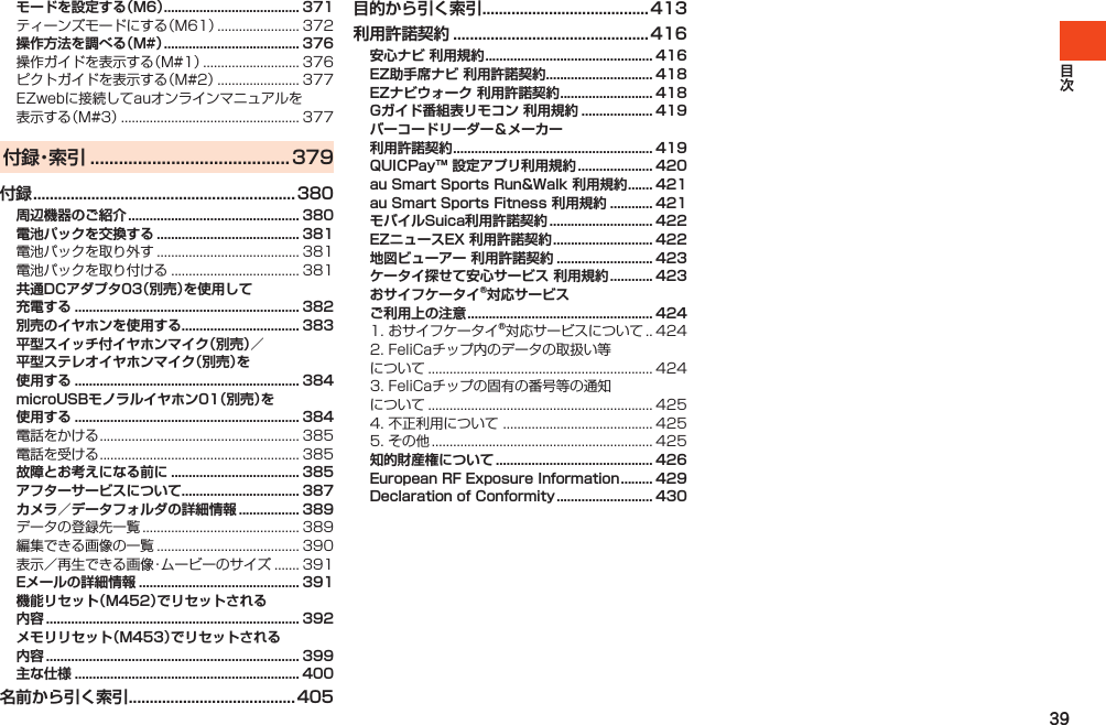 39モードを設定する（M6） ...................................... 371ティーンズモードにする（M61）....................... 372操作方法を調べる（M#） ...................................... 376操作ガイドを表示する（M#1）........................... 376ピクトガイドを表示する（M#2）....................... 377EZwebに接続してauオンラインマニュアルを表示する（M#3）.................................................. 377付 録・索 引  ..........................................379付録 ............................................................... 380周辺機器のご紹介 ................................................ 380電池パックを交換する ........................................ 381電池パックを取り外す........................................ 381電池パックを取り付ける.................................... 381共通DCアダプタ03（別売）を使用して 充電する ............................................................... 382別売のイヤホンを使用する ................................. 383平型スイッチ付イヤホンマイク（別売）／ 平型ステレオイヤホンマイク（別売）を 使用する ............................................................... 384microUSBモノラルイヤホン01（別売）を 使用する ............................................................... 384電話をかける........................................................ 385電話を受ける........................................................ 385故障とお考えになる前に .................................... 385アフターサービスについて ................................. 387カメラ／データフォルダの詳細情報 ................. 389データの登録先一覧............................................ 389編集できる画像の一覧........................................ 390表示／再生できる画像・ムービーのサイズ....... 391Eメールの詳細情報 ............................................. 391機能リセット（M452）でリセットされる 内容 ....................................................................... 392メモリリセット（M453）でリセットされる内容 ....................................................................... 399主な仕様 ............................................................... 400名前から引く索引 ........................................ 405目的から引く索引 ........................................ 413利用許諾契約 ............................................... 416安心ナビ 利用規約 ............................................... 416EZ助手席ナビ 利用許諾契約 .............................. 418EZナビウォーク 利用許諾契約 .......................... 418Gガイド番組表リモコン 利用規約 .................... 419バーコードリーダー＆メーカー  利用許諾契約 ........................................................ 419QUICPay™ 設定アプリ利用規約 ..................... 420au Smart Sports Run&amp;Walk 利用規約 ....... 421au Smart Sports Fitness 利用規約 ............ 421モバイルSuica利用許諾契約 ............................. 422EZニュースEX 利用許諾契約 ............................ 422地図ビューアー 利用許諾契約 ........................... 423ケータイ探せて安心サービス 利用規約 ............ 423おサイフケータイ®対応サービス  ご利用上の注意 .................................................... 4241.おサイフケータイ®対応サービスについて. . 4242.FeliCaチップ内のデータの取扱い等について............................................................... 4243.FeliCaチップの固有の番号等の通知について............................................................... 4254.不正利用について.......................................... 4255.その他.............................................................. 425知的財産権について ............................................ 426European RF Exposure Information ......... 429Declaration of Conformity ........................... 430