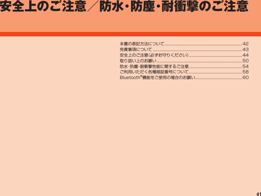 41安全上のご注意／防水・防塵・耐衝撃のご注意本書の表記方法について..........................................................................42免責事項について..................................................................................... 43安全上のご注意（必ずお守りください）...................................................44取り扱い上のお願い.................................................................................50防水・防塵・耐衝撃性能に関するご注意................................................... 54ご利用いただく各種暗証番号について...................................................58Bluetooth®機能をご使用の場合のお願い.............................................60