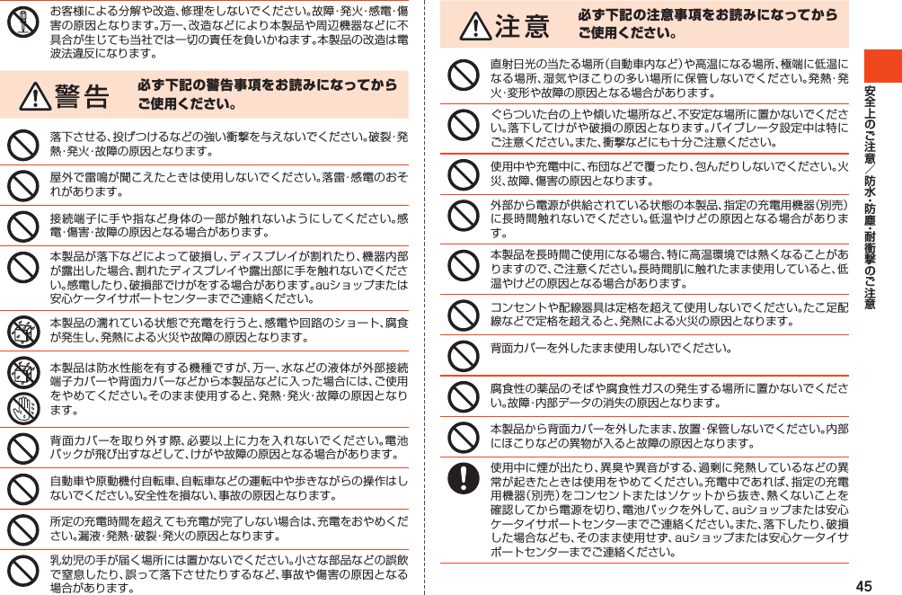 45お客様による分解や改造、修理をしないでください。故障・発火・感電・傷害の原因となります。万一、改造などにより本製品や周辺機器などに不具合が生じても当社では一切の責任を負いかねます。本製品の改造は電波法違反になります。必ず下記の警告事項をお読みになってからご使用ください。落下させる、投げつけるなどの強い衝撃を与えないでください。破裂・発熱・発火・故障の原因となります。屋外で雷鳴が聞こえたときは使用しないでください。落雷・感電のおそれがあります。接続端子に手や指など身体の一部が触れないようにしてください。感電・傷害・故障の原因となる場合があります。本製品が落下などによって破損し、ディスプレイが割れたり、機器内部が露出した場合、割れたディスプレイや露出部に手を触れないでください。感電したり、破損部でけがをする場合があります。auショップまたは安心ケータイサポートセンターまでご連絡ください。本製品の濡れている状態で充電を行うと、感電や回路のショート、腐食が発生し、発熱による火災や故障の原因となります。本製品は防水性能を有する機種ですが、万一、水などの液体が外部接続端子カバーや背面カバーなどから本製品などに入った場合には、ご使用をやめてください。そのまま使用すると、発熱・発火・故障の原因となります。背面カバーを取り外す際、必要以上に力を入れないでください。電池パックが飛び出すなどして、けがや故障の原因となる場合があります。自動車や原動機付自転車、自転車などの運転中や歩きながらの操作はしないでください。安全性を損ない、事故の原因となります。所定の充電時間を超えても充電が完了しない場合は、充電をおやめください。漏液・発熱・破裂・発火の原因となります。乳幼児の手が届く場所には置かないでください。小さな部品などの誤飲で窒息したり、誤って落下させたりするなど、事故や傷害の原因となる場合があります。必ず下記の注意事項をお読みになってからご使用ください。直射日光の当たる場所（自動車内など）や高温になる場所、極端に低温になる場所、湿気やほこりの多い場所に保管しないでください。発熱・発火・変形や故障の原因となる場合があります。ぐらついた台の上や傾いた場所など、不安定な場所に置かないでください。落下してけがや破損の原因となります。バイブレータ設定中は特にご注意ください。また、衝撃などにも十分ご注意ください。使用中や充電中に、布団などで覆ったり、包んだりしないでください。火災、故障、傷害の原因となります。外部から電源が供給されている状態の本製品、指定の充電用機器（別売）に長時間触れないでください。低温やけどの原因となる場合があります。本製品を長時間ご使用になる場合、特に高温環境では熱くなることがありますので、ご注意ください。長時間肌に触れたまま使用していると、低温やけどの原因となる場合があります。コンセントや配線器具は定格を超えて使用しないでください。たこ足配線などで定格を超えると、発熱による火災の原因となります。背面カバーを外したまま使用しないでください。腐食性の薬品のそばや腐食性ガスの発生する場所に置かないでください。故障・内部データの消失の原因となります。本製品から背面カバーを外したまま、放置・保管しないでください。内部にほこりなどの異物が入ると故障の原因となります。使用中に煙が出たり、異臭や異音がする、過剰に発熱しているなどの異常が起きたときは使用をやめてください。充電中であれば、指定の充電用機器（別売）をコンセントまたはソケットから抜き、熱くないことを確認してから電源を切り、電池パックを外して、auショップまたは安心ケータイサポートセンターまでご連絡ください。また、落下したり、破損した場合なども、そのまま使用せず、auショップまたは安心ケータイサポートセンターまでご連絡ください。