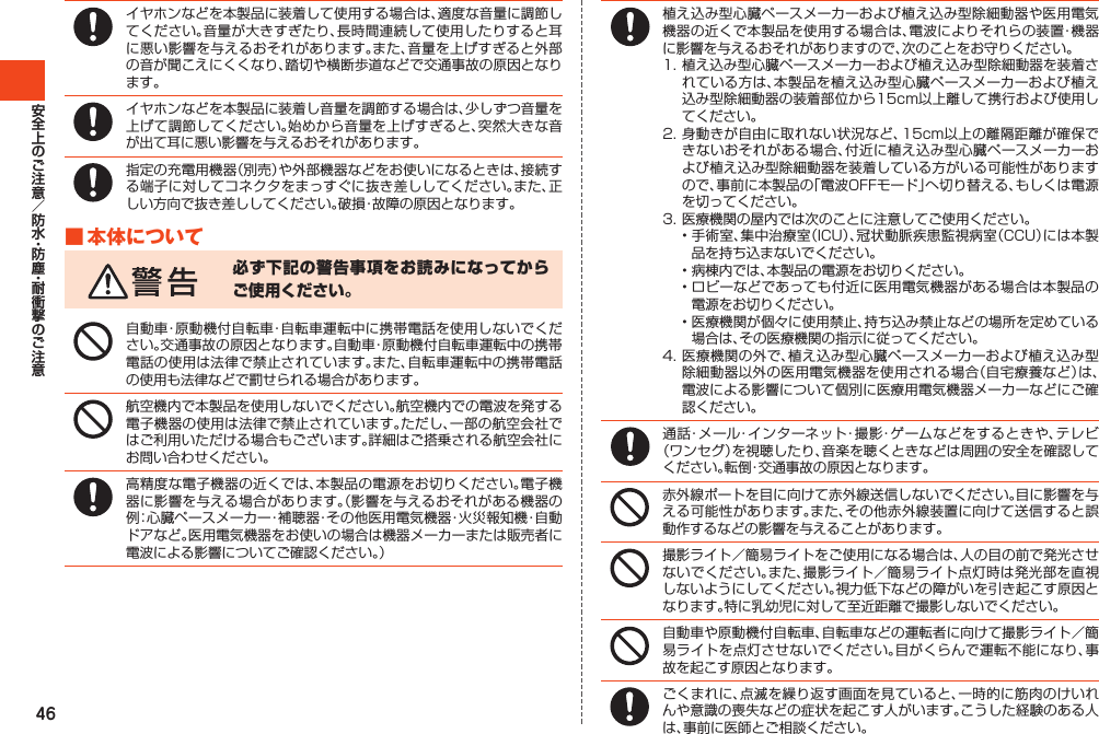 46イヤホンなどを本製品に装着して使用する場合は、適度な音量に調節してください。音量が大きすぎたり、長時間連続して使用したりすると耳に悪い影響を与えるおそれがあります。また、音量を上げすぎると外部の音が聞こえにくくなり、踏切や横断歩道などで交通事故の原因となります。イヤホンなどを本製品に装着し音量を調節する場合は、少しずつ音量を上げて調節してください。始めから音量を上げすぎると、突然大きな音が出て耳に悪い影響を与えるおそれがあります。指定の充電用機器（別売）や外部機器などをお使いになるときは、接続する端子に対してコネクタをまっすぐに抜き差ししてください。また、正しい方向で抜き差ししてください。破損・故障の原因となります。■本体について必ず下記の警告事項をお読みになってからご使用ください。自動車・原動機付自転車・自転車運転中に携帯電話を使用しないでください。交通事故の原因となります。自動車・原動機付自転車運転中の携帯電話の使用は法律で禁止されています。また、自転車運転中の携帯電話の使用も法律などで罰せられる場合があります。航空機内で本製品を使用しないでください。航空機内での電波を発する電子機器の使用は法律で禁止されています。ただし、一部の航空会社ではご利用いただける場合もございます。詳細はご搭乗される航空会社にお問い合わせください。高精度な電子機器の近くでは、本製品の電源をお切りください。電子機器に影響を与える場合があります。（影響を与えるおそれがある機器の例：心臓ペースメーカー・補聴器・その他医用電気機器・火災報知機・自動ドアなど。医用電気機器をお使いの場合は機器メーカーまたは販売者に電波による影響についてご確認ください。）植え込み型心臓ペースメーカーおよび植え込み型除細動器や医用電気機器の近くで本製品を使用する場合は、電波によりそれらの装置・機器に影響を与えるおそれがありますので、次のことをお守りください。1.植え込み型心臓ペースメーカーおよび植え込み型除細動器を装着されている方は、本製品を植え込み型心臓ペースメーカーおよび植え込み型除細動器の装着部位から15cm以上離して携行および使用してください。2.身動きが自由に取れない状況など、15cm以上の離隔距離が確保できないおそれがある場合、付近に植え込み型心臓ペースメーカーおよび植え込み型除細動器を装着している方がいる可能性がありますので、事前に本製品の「電波OFFモード」へ切り替える、もしくは電源を切ってください。3.医療機関の屋内では次のことに注意してご使用ください。•手術室、集中治療室（ICU）、冠状動脈疾患監視病室（CCU）には本製品を持ち込まないでください。•病棟内では、本製品の電源をお切りください。•ロビーなどであっても付近に医用電気機器がある場合は本製品の電源をお切りください。•医療機関が個々に使用禁止、持ち込み禁止などの場所を定めている場合は、その医療機関の指示に従ってください。4.医療機関の外で、植え込み型心臓ペースメーカーおよび植え込み型除細動器以外の医用電気機器を使用される場合（自宅療養など）は、電波による影響について個別に医療用電気機器メーカーなどにご確認ください。通話・メール・インターネット・撮影・ゲームなどをするときや、テレビ（ワンセグ）を視聴したり、音楽を聴くときなどは周囲の安全を確認してください。転倒・交通事故の原因となります。赤外線ポートを目に向けて赤外線送信しないでください。目に影響を与える可能性があります。また、その他赤外線装置に向けて送信すると誤動作するなどの影響を与えることがあります。撮影ライト／簡易ライトをご使用になる場合は、人の目の前で発光させないでください。また、撮影ライト／簡易ライト点灯時は発光部を直視しないようにしてください。視力低下などの障がいを引き起こす原因となります。特に乳幼児に対して至近距離で撮影しないでください。自動車や原動機付自転車、自転車などの運転者に向けて撮影ライト／簡易ライトを点灯させないでください。目がくらんで運転不能になり、事故を起こす原因となります。ごくまれに、点滅を繰り返す画面を見ていると、一時的に筋肉のけいれんや意識の喪失などの症状を起こす人がいます。こうした経験のある人は、事前に医師とご相談ください。