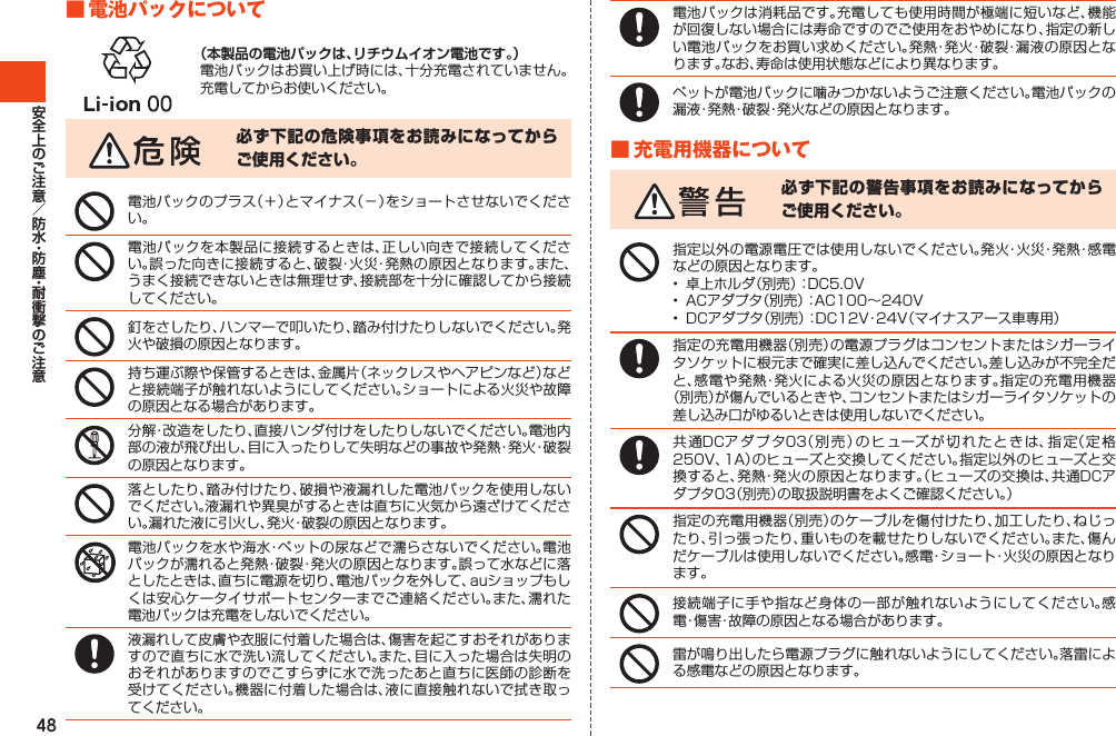 48■電池パックについて（本製品の電池パックは、リチウムイオン電池です。）電池パックはお買い上げ時には、十分充電されていません。充電してからお使いください。必ず下記の危険事項をお読みになってからご使用ください。電池パックのプラス（＋）とマイナス（－）をショートさせないでください。電池パックを本製品に接続するときは、正しい向きで接続してください。誤った向きに接続すると、破裂・火災・発熱の原因となります。また、うまく接続できないときは無理せず、接続部を十分に確認してから接続してください。釘をさしたり、ハンマーで叩いたり、踏み付けたりしないでください。発火や破損の原因となります。持ち運ぶ際や保管するときは、金属片（ネックレスやヘアピンなど）などと接続端子が触れないようにしてください。ショートによる火災や故障の原因となる場合があります。分解・改造をしたり、直接ハンダ付けをしたりしないでください。電池内部の液が飛び出し、目に入ったりして失明などの事故や発熱・発火・破裂の原因となります。落としたり、踏み付けたり、破損や液漏れした電池パックを使用しないでください。液漏れや異臭がするときは直ちに火気から遠ざけてください。漏れた液に引火し、発火・破裂の原因となります。電池パックを水や海水・ペットの尿などで濡らさないでください。電池パックが濡れると発熱・破裂・発火の原因となります。誤って水などに落としたときは、直ちに電源を切り、電池パックを外して、auショップもしくは安心ケータイサポートセンターまでご連絡ください。また、濡れた電池パックは充電をしないでください。液漏れして皮膚や衣服に付着した場合は、傷害を起こすおそれがありますので直ちに水で洗い流してください。また、目に入った場合は失明のおそれがありますのでこすらずに水で洗ったあと直ちに医師の診断を受けてください。機器に付着した場合は、液に直接触れないで拭き取ってください。電池パックは消耗品です。充電しても使用時間が極端に短いなど、機能が回復しない場合には寿命ですのでご使用をおやめになり、指定の新しい電池パックをお買い求めください。発熱・発火・破裂・漏液の原因となります。なお、寿命は使用状態などにより異なります。ペットが電池パックに噛みつかないようご注意ください。電池パックの漏液・発熱・破裂・発火などの原因となります。■充電用機器について必ず下記の警告事項をお読みになってからご使用ください。指定以外の電源電圧では使用しないでください。発火・火災・発熱・感電などの原因となります。• 卓上ホルダ（別売）：DC5.0V• ACアダプタ（別売）：AC100～240V• DCアダプタ（別売）：DC12V・24V（マイナスアース車専用）指定の充電用機器（別売）の電源プラグはコンセントまたはシガーライタソケットに根元まで確実に差し込んでください。差し込みが不完全だと、感電や発熱・発火による火災の原因となります。指定の充電用機器（別売）が傷んでいるときや、コンセントまたはシガーライタソケットの差し込み口がゆるいときは使用しないでください。共通DCアダプタ03（別売）のヒューズが切れたときは、指定（定格250V、1A）のヒューズと交換してください。指定以外のヒューズと交換すると、発熱・発火の原因となります。（ヒューズの交換は、共通DCアダプタ03（別売）の取扱説明書をよくご確認ください。）指定の充電用機器（別売）のケーブルを傷付けたり、加工したり、ねじったり、引っ張ったり、重いものを載せたりしないでください。また、傷んだケーブルは使用しないでください。感電・ショート・火災の原因となります。接続端子に手や指など身体の一部が触れないようにしてください。感電・傷害・故障の原因となる場合があります。雷が鳴り出したら電源プラグに触れないようにしてください。落雷による感電などの原因となります。