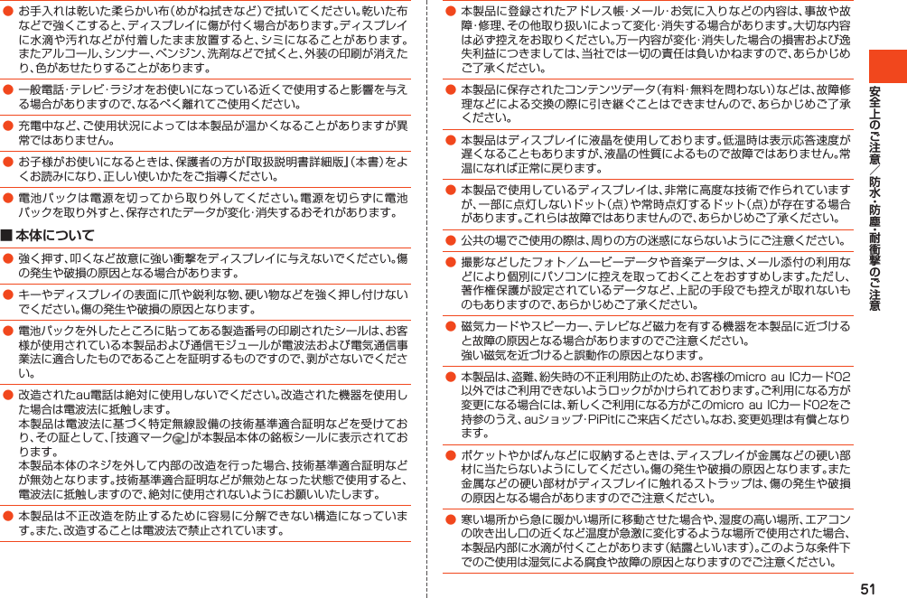 51●お手入れは乾いた柔らかい布（めがね拭きなど）で拭いてください。乾いた布などで強くこすると、ディスプレイに傷が付く場合があります。ディスプレイに水滴や汚れなどが付着したまま放置すると、シミになることがあります。またアルコール、シンナー、ベンジン、洗剤などで拭くと、外装の印刷が消えたり、色があせたりすることがあります。●一般電話・テレビ・ラジオをお使いになっている近くで使用すると影響を与える場合がありますので、なるべく離れてご使用ください。●充電中など、ご使用状況によっては本製品が温かくなることがありますが異常ではありません。●お子様がお使いになるときは、保護者の方が『取扱説明書詳細版』（本書）をよくお読みになり、正しい使いかたをご指導ください。●電池パックは電源を切ってから取り外してください。電源を切らずに電池パックを取り外すと、保存されたデータが変化・消失するおそれがあります。■ 本体について●強く押す、叩くなど故意に強い衝撃をディスプレイに与えないでください。傷の発生や破損の原因となる場合があります。●キーやディスプレイの表面に爪や鋭利な物、硬い物などを強く押し付けないでください。傷の発生や破損の原因となります。●電池パックを外したところに貼ってある製造番号の印刷されたシールは、お客様が使用されている本製品および通信モジュールが電波法および電気通信事業法に適合したものであることを証明するものですので、剥がさないでください。●改造されたau電話は絶対に使用しないでください。改造された機器を使用した場合は電波法に抵触します。 本製品は電波法に基づく特定無線設備の技術基準適合証明などを受けており、その証として、「技適マーク 」が本製品本体の銘板シールに表示されております。 本製品本体のネジを外して内部の改造を行った場合、技術基準適合証明などが無効となります。技術基準適合証明などが無効となった状態で使用すると、電波法に抵触しますので、絶対に使用されないようにお願いいたします。●本製品は不正改造を防止するために容易に分解できない構造になっています。また、改造することは電波法で禁止されています。●本製品に登録されたアドレス帳・メール・お気に入りなどの内容は、事故や故障・修理、その他取り扱いによって変化・消失する場合があります。大切な内容は必ず控えをお取りください。万一内容が変化・消失した場合の損害および逸失利益につきましては、当社では一切の責任は負いかねますので、あらかじめご了承ください。●本製品に保存されたコンテンツデータ（有料・無料を問わない）などは、故障修理などによる交換の際に引き継ぐことはできませんので、あらかじめご了承ください。●本製品はディスプレイに液晶を使用しております。低温時は表示応答速度が遅くなることもありますが、液晶の性質によるもので故障ではありません。常温になれば正常に戻ります。●本製品で使用しているディスプレイは、非常に高度な技術で作られていますが、一部に点灯しないドット（点）や常時点灯するドット（点）が存在する場合があります。これらは故障ではありませんので、あらかじめご了承ください。●公共の場でご使用の際は、周りの方の迷惑にならないようにご注意ください。●撮影などしたフォト／ムービーデータや音楽データは、メール添付の利用などにより個別にパソコンに控えを取っておくことをおすすめします。ただし、著作権保護が設定されているデータなど、上記の手段でも控えが取れないものもありますので、あらかじめご了承ください。●磁気カードやスピーカー、テレビなど磁力を有する機器を本製品に近づけると故障の原因となる場合がありますのでご注意ください。 強い磁気を近づけると誤動作の原因となります。●本製品は、盗難、紛失時の不正利用防止のため、お客様のmicroauICカード02以外ではご利用できないようロックがかけられております。ご利用になる方が変更になる場合には、新しくご利用になる方がこのmicro auICカード02をご持参のうえ、auショップ・PiPitにご来店ください。なお、変更処理は有償となります。●ポケットやかばんなどに収納するときは、ディスプレイが金属などの硬い部材に当たらないようにしてください。傷の発生や破損の原因となります。また金属などの硬い部材がディスプレイに触れるストラップは、傷の発生や破損の原因となる場合がありますのでご注意ください。●寒い場所から急に暖かい場所に移動させた場合や、湿度の高い場所、エアコンの吹き出し口の近くなど温度が急激に変化するような場所で使用された場合、本製品内部に水滴が付くことがあります（結露といいます）。このような条件下でのご使用は湿気による腐食や故障の原因となりますのでご注意ください。