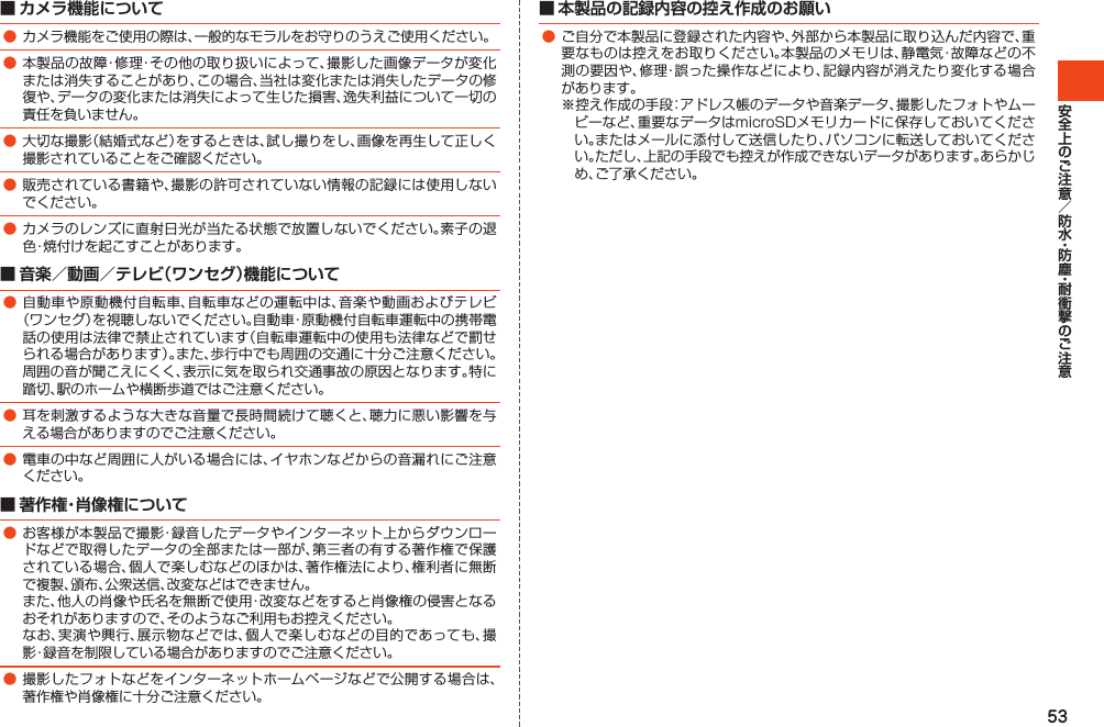 53■ カメラ機能について●カメラ機能をご使用の際は、一般的なモラルをお守りのうえご使用ください。●本製品の故障・修理・その他の取り扱いによって、撮影した画像データが変化または消失することがあり、この場合、当社は変化または消失したデータの修復や、データの変化または消失によって生じた損害、逸失利益について一切の責任を負いません。●大切な撮影（結婚式など）をするときは、試し撮りをし、画像を再生して正しく撮影されていることをご確認ください。●販売されている書籍や、撮影の許可されていない情報の記録には使用しないでください。●カメラのレンズに直射日光が当たる状態で放置しないでください。素子の退色・焼付けを起こすことがあります。■ 音楽／動画／テレビ（ワンセグ）機能について●自動車や原動機付自転車、自転車などの運転中は、音楽や動画およびテレビ（ワンセグ）を視聴しないでください。自動車・原動機付自転車運転中の携帯電話の使用は法律で禁止されています（自転車運転中の使用も法律などで罰せられる場合があります）。また、歩行中でも周囲の交通に十分ご注意ください。周囲の音が聞こえにくく、表示に気を取られ交通事故の原因となります。特に踏切、駅のホームや横断歩道ではご注意ください。●耳を刺激するような大きな音量で長時間続けて聴くと、聴力に悪い影響を与える場合がありますのでご注意ください。●電車の中など周囲に人がいる場合には、イヤホンなどからの音漏れにご注意ください。■ 著作権・肖像権について●お客様が本製品で撮影・録音したデータやインターネット上からダウンロードなどで取得したデータの全部または一部が、第三者の有する著作権で保護されている場合、個人で楽しむなどのほかは、著作権法により、権利者に無断で複製、頒布、公衆送信、改変などはできません。 また、他人の肖像や氏名を無断で使用・改変などをすると肖像権の侵害となるおそれがありますので、そのようなご利用もお控えください。 なお、実演や興行、展示物などでは、個人で楽しむなどの目的であっても、撮影・録音を制限している場合がありますのでご注意ください。●撮影したフォトなどをインターネットホームページなどで公開する場合は、著作権や肖像権に十分ご注意ください。■ 本製品の記録内容の控え作成のお願い●ご自分で本製品に登録された内容や、外部から本製品に取り込んだ内容で、重要なものは控えをお取りください。本製品のメモリは、静電気・故障などの不測の要因や、修理・誤った操作などにより、記録内容が消えたり変化する場合があります。※控え作成の手段：アドレス帳のデータや音楽データ、撮影したフォトやムービーなど、重要なデータはmicroSDメモリカードに保存しておいてください。またはメールに添付して送信したり、パソコンに転送しておいてください。ただし、上記の手段でも控えが作成できないデータがあります。あらかじめ、ご了承ください。