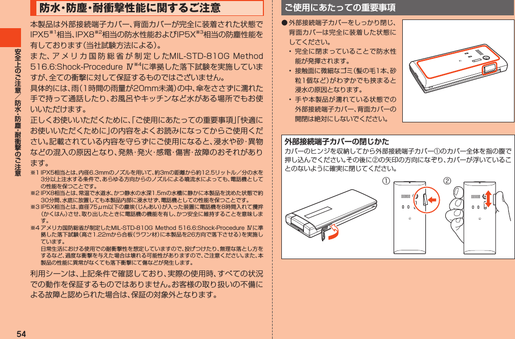 54防水・防 塵・耐衝撃性能に関するご注意本製品は外部接続端子カバー、背面カバーが完全に装着された状態でIPX5※1相当、IPX8※2相当の防水性能およびIP5X※3相当の防塵性能を有しております（当社試験方法による）。ま た、ア メ リ カ 国 防 総 省 が 制 定 し たMIL-STD-810GMethod516.6:Shock-Procedure Ⅳ※4に準拠した落下試験を実施していますが、全ての衝撃に対して保証するものではございません。具体的には、雨（1時間の雨量が20mm未満）の中、傘をささずに濡れた手で持って通話したり、お風呂やキッチンなど水がある場所でもお使いいただけます。正しくお使いいただくために、「ご使用にあたっての重要事項」「快適にお使いいただくために」の内容をよくお読みになってからご使用ください。記載されている内容を守らずにご使用になると、浸水や砂・異物などの混入の原因となり、発熱・発火・感電・傷害・故障のおそれがあります。※1IPX5相当とは、内径6.3mmのノズルを用いて、約3mの距離から約12.5リットル／分の水を3分以上注水する条件で、あらゆる方向からのノズルによる噴流水によっても、電話機としての性能を保つことです。※2IPX8相当とは、常温で水道水、かつ静水の水深1.5mの水槽に静かに本製品を沈めた状態で約30分間、水底に放置しても本製品内部に浸水せず、電話機としての性能を保つことです。※3IP5X相当とは、直径75μm以下の塵埃（じんあい）が入った装置に電話機を8時間入れて攪拌（かくはん）させ、取り出したときに電話機の機能を有し、かつ安全に維持することを意味します。※4アメリカ国防総省が制定したMIL-STD-810GMethod516.6:Shock-Procedure Ⅳに準拠した落下試験（高さ1.22mから合板（ラワン材）に本製品を26方向で落下させる）を実施しています。 日常生活における使用での耐衝撃性を想定していますので、投げつけたり、無理な落とし方をするなど、過度な衝撃を与えた場合は壊れる可能性がありますので、ご注意ください。また、本製品の性能に異常がなくても落下衝撃にて傷などが発生します。利用シーンは、上記条件で確認しており、実際の使用時、すべての状況での動作を保証するものではありません。お客様の取り扱いの不備による故障と認められた場合は、保証の対象外となります。ご使用にあたっての重要事項◦外部接続端子カバーをしっかり閉じ、背面カバーは完全に装着した状態にしてください。• 完全に閉まっていることで防水性能が発揮されます。• 接触面に微細なゴミ（髪の毛1本、砂粒1個など）がわずかでも挟まると浸水の原因となります。• 手や本製品が濡れている状態での外部接続端子カバー、背面カバーの開閉は絶対にしないでください。外部接続端子カバーの閉じかたカバーのヒンジを収納してから外部接続端子カバー①のカバー全体を指の腹で押し込んでください。その後に②の矢印の方向になぞり、カバーが浮いていることのないように確実に閉じてください。②①