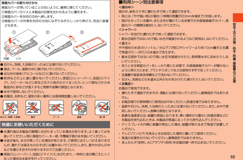 55背面カバーの取り付けかた背面カバーが浮いていることのないように、確実に閉じてください。①背面カバーのツメと本製品の凹部を合わせるように置きます。②背面カバーを矢印の方向へ押します。③背面カバーの外周を矢印の方向になぞりながらしっかり押さえ、完全に装着させます。ツメ凹部②③①◦石けん、洗剤、入浴剤の入った水には浸けないでください。◦海水、プール、温泉の中に浸けないでください。◦水以外の液体（アルコールなど）に浸けないでください。◦砂浜などの上に直に置かないでください。受話口（レシーバー）、送話口（マイク）、スピーカーなどに砂などが入り音が小さくなったり、ヒンジ部などから本製品内に砂などが混入すると発熱や故障の原因となります。◦水中で使用しないでください。◦お風呂、台所など、湿気の多い場所には長時間放置しないでください。石けん・洗 剤・入浴剤 海水 プール 温泉 砂・泥快適にお使いいただくために●水濡れ後は本製品の隙間に水がたまっている場合があります。よく振って水を抜いてください。特に背面カバー、キー部、充電端子部の水を抜いてください。●水抜き後も、水分が残っている場合があります。ご使用にはさしつかえありませんが、濡れては困るもののそばには置かないでください。また、服やかばんの中などを濡らすおそれがありますのでご注意ください。●受話口（レシーバー）、送話口（マイク）に水がたまり、一時的に音が聞こえにくくなった場合は水抜きを行ってください。■ 利用シーン別注意事項＜雨の中＞雨の中、傘をささずに濡れた手で持って通話できます。• 雨とは、「やや強い雨」の場合（1時間の雨量が20mm未満まで）を指します。• 雨がかかっている最中、または手が濡れている状態での外部接続端子カバー、背面カバーの開閉は絶対にしないでください。＜シャワー＞シャワーを浴びた濡れた手で持って通話できます。•耐水圧設計ではないので高い水圧が直接かかるようなご使用はしないでください。＜洗う＞やや弱めの水流（6リットル／分以下）で蛇口やシャワーより約10cm離れた位置で常温（5℃～35℃）の水道水で洗えます。• 耐水圧設計ではないので高い水圧を直接かけたり、長時間水中に沈めたりしないでください。•洗うときは背面カバーをしっかり閉じた状態で、外部接続端子カバーが開かないように押さえたまま、ブラシやスポンジなどは使用せず手で洗ってください。• 洗濯機や超音波洗浄機などで洗わないでください。• 石けん、洗剤などの水道水以外のものをかけたり浸けたりしないでください。＜お風呂＞お風呂で使用できます。• 濡れた手で通話できますが、湯船には浸けないでください。耐熱設計ではありません。• お風呂場での長時間のご使用はおやめください。防湿仕様ではありません。• 温泉や石けん、洗剤、入浴剤の入った水には浸けないでください。また、水中で使用しないでください。故障の原因となります。• 急激な温度変化は、結露の原因となります。寒い場所から暖かいお風呂場などに本製品を持ち込むときは、本製品が常温になってから持ち込んでください。• ディスプレイの内側に結露が発生した場合、結露が取れるまで常温で放置してください。• テレビ（ワンセグ）を見るときは安定した場所に置いてご使用ください。• 高温のお湯をかけないでください。耐熱設計ではありません。• 卓上ホルダ（別売）、ACアダプタ（別売）をお風呂場へ持ち込まないでください。