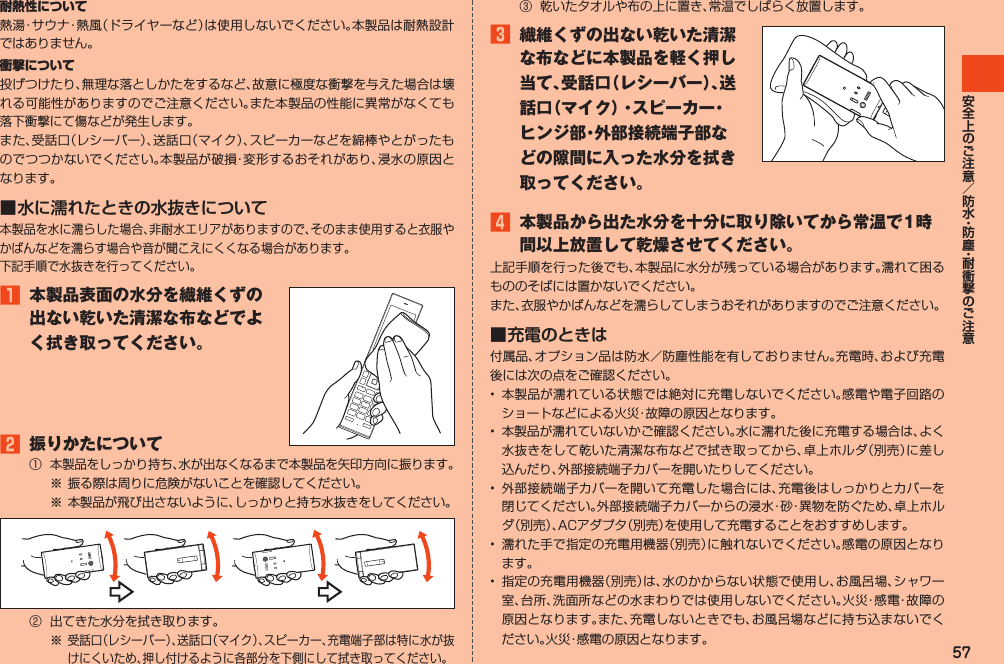 57耐熱性について熱湯・サウナ・熱風（ドライヤーなど）は使用しないでください。本製品は耐熱設計ではありません。衝撃について投げつけたり、無理な落としかたをするなど、故意に極度な衝撃を与えた場合は壊れる可能性がありますのでご注意ください。また本製品の性能に異常がなくても落下衝撃にて傷などが発生します。また、受話口（レシーバー）、送話口（マイク）、スピーカーなどを綿棒やとがったものでつつかないでください。本製品が破損・変形するおそれがあり、浸水の原因となります。■ 水に濡れたときの水抜きについて本製品を水に濡らした場合、非耐水エリアがありますので、そのまま使用すると衣服やかばんなどを濡らす場合や音が聞こえにくくなる場合があります。下記手順で水抜きを行ってください。1 本製品表面の水分を繊維くずの出ない乾いた清潔な布などでよく拭き取ってください。2 振りかたについて①本製品をしっかり持ち、水が出なくなるまで本製品を矢印方向に振ります。※振る際は周りに危険がないことを確認してください。※本製品が飛び出さないように、しっかりと持ち水抜きをしてください。② 出てきた水分を拭き取ります。※受話口（レシーバー）、送話口（マイク）、スピーカー、充電端子部は特に水が抜けにくいため、押し付けるように各部分を下側にして拭き取ってください。③ 乾いたタオルや布の上に置き、常温でしばらく放置します。3 繊維くずの出ない乾いた清潔な布などに本製品を軽く押し当て、受話口（レシーバー）、送話口（マイク）・スピーカー・ヒンジ部・外部接続端子部などの隙間に入った水分を拭き取ってください。4 本製品から出た水分を十分に取り除いてから常温で1時間以上放置して乾燥させてください。上記手順を行った後でも、本製品に水分が残っている場合があります。濡れて困るもののそばには置かないでください。また、衣服やかばんなどを濡らしてしまうおそれがありますのでご注意ください。■ 充電のときは付属品、オプション品は防水／防塵性能を有しておりません。充電時、および充電後には次の点をご確認ください。• 本製品が濡れている状態では絶対に充電しないでください。感電や電子回路のショートなどによる火災・故障の原因となります。• 本製品が濡れていないかご確認ください。水に濡れた後に充電する場合は、よく水抜きをして乾いた清潔な布などで拭き取ってから、卓上ホルダ（別売）に差し込んだり、外部接続端子カバーを開いたりしてください。• 外部接続端子カバーを開いて充電した場合には、充電後はしっかりとカバーを閉じてください。外部接続端子カバーからの浸水・砂・異物を防ぐため、卓上ホルダ（別売）、ACアダプタ（別売）を使用して充電することをおすすめします。• 濡れた手で指定の充電用機器（別売）に触れないでください。感電の原因となります。• 指定の充電用機器（別売）は、水のかからない状態で使用し、お風呂場、シャワー室、台所、洗面所などの水まわりでは使用しないでください。火災・感電・故障の原因となります。また、充電しないときでも、お風呂場などに持ち込まないでください。火災・感電の原因となります。