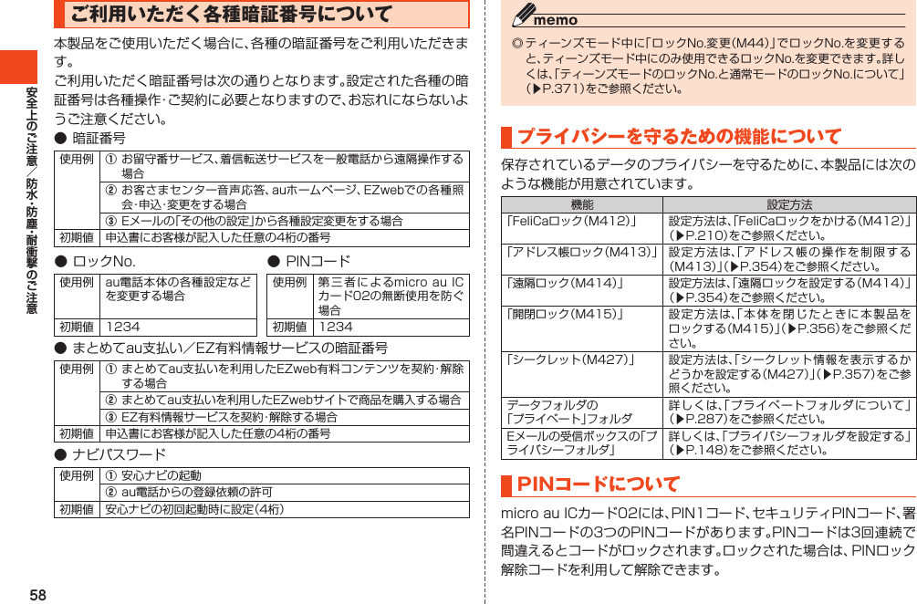 58ご利用いただく各種暗証番号について本製品をご使用いただく場合に、各種の暗証番号をご利用いただきます。ご利用いただく暗証番号は次の通りとなります。設定された各種の暗証番号は各種操作・ご契約に必要となりますので、お忘れにならないようご注意ください。●暗証番号使用例 ①お留守番サービス、着信転送サービスを一般電話から遠隔操作する場合②お客さまセンター音声応答、auホームページ、EZwebでの各種照会・申込・変更をする場合③Eメールの「その他の設定」から各種設定変更をする場合初期値 申込書にお客様が記入した任意の4桁の番号●ロックNo. ●PINコード使用例 au電話本体の各種設定などを変更する場合使用例 第三者によるmicroauICカード02の無断使用を防ぐ場合初期値 1234 初期値 1234●まとめてau支払い／EZ有料情報サービスの暗証番号使用例 ①まとめてau支払いを利用したEZweb有料コンテンツを契約・解除する場合②まとめてau支払いを利用したEZwebサイトで商品を購入する場合③EZ有料情報サービスを契約・解除する場合初期値 申込書にお客様が記入した任意の4桁の番号●ナビパスワード使用例 ①安心ナビの起動②au電話からの登録依頼の許可初期値 安心ナビの初回起動時に設定（4桁）◎ティーンズモード中に「ロックNo.変更（M44）」でロックNo.を変更すると、ティーンズモード中にのみ使用できるロックNo.を変更できます。詳しくは、「ティーンズモードのロックNo.と通常モードのロックNo.について」（▶P.371）をご参照ください。プライバシーを守るための機能について保存されているデータのプライバシーを守るために、本製品には次のような機能が用意されています。機能 設定方法「FeliCaロック（M412）」 設定方法は、「FeliCaロックをかける（M412）」（▶P.210）をご参照ください。「アドレス帳ロック（M413）」 設定方法は、「アドレス帳の操作を制限する（M413）」（▶P.354）をご参照ください。「遠隔ロック（M414）」 設定方法は、「遠隔ロックを設定する（M414）」（▶P.354）をご参照ください。「開閉ロック（M415）」 設定方法は、「本体を閉じたときに本製品をロックする（M415）」（▶P.356）をご参照ください。「シークレット（M427）」 設定方法は、「シークレット情報を表示するかどうかを設定する（M427）」（▶P.357）をご参照ください。データフォルダの「プライベート」フォルダ詳しくは、「プライベートフォルダについて」（▶P.287）をご参照ください。Eメールの受信ボックスの「プライバシーフォルダ」詳しくは、「プライバシーフォルダを設定する」（▶P.148）をご参照ください。PINコードについてmicroauICカード02には、PIN1コード、セキュリティPINコード、署名PINコードの3つのPINコードがあります。PINコードは3回連続で間違えるとコードがロックされます。ロックされた場合は、PINロック解除コードを利用して解除できます。