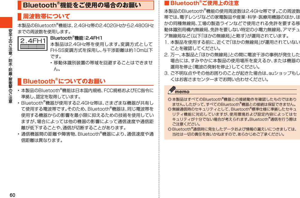 60Bluetooth®機能をご使用の場合のお願い周波数帯について本製品のBluetooth®機能は、2.4GHz帯の2.402GHzから2.480GHzまでの周波数を使用します。Bluetooth®機能：2.4FH1本製品は2.4GHz帯を使用します。変調方式としてFH-SS変調方式を採用し、与干渉距離は約10m以下です。•移動体識別装置の帯域を回避することはできません。Bluetooth®についてのお願い•本製品のBluetooth®機能は日本国内規格、FCC規格およびEC指令に準拠し、認定を取得しています。•Bluetooth®機器が使用する2.4GHz帯は、さまざまな機器が共有して使用する電波帯です。そのため、Bluetooth®機器は、同じ電波帯を使用する機器からの影響を最小限に抑えるための技術を使用していますが、場合によっては他の機器の影響によって通信速度や通信距離が低下することや、通信が切断することがあります。•通信機器間の距離や障害物、Bluetooth®機器により、通信速度や通信距離は異なります。■Bluetooth®ご使用上の注意本製品のBluetooth®機能の使用周波数は2.4GHz帯です。この周波数帯では、電子レンジなどの家電製品や産業・科学・医療用機器のほか、ほかの同種無線局、工場の製造ラインなどで使用される免許を要する移動体識別用構内無線局、免許を要しない特定の小電力無線局、アマチュア無線局など（以下「ほかの無線局」と略す）が運用されています。1.本製品を使用する前に、近くで「ほかの無線局」が運用されていないことを確認してください。2.万一、本製品と「ほかの無線局」との間に電波干渉の事例が発生した場合には、すみやかに本製品の使用場所を変えるか、または機器の運用を停止（電波の発射を停止）してください。3.ご不明な点やその他お困りのことが起きた場合は、auショップもしくはお客さまセンターまでお問い合わせください。◎本製品はすべてのBluetooth®機器との接続動作を確認したものではありません。したがって、すべてのBluetooth®機器との接続は保証できません。◎無線通信時のセキュリティとして、Bluetooth®標準仕様に準拠したセキュリティ機能に対応していますが、使用環境および設定内容によってはセキュリティが十分でない場合が考えられます。Bluetooth®通信を行う際はご注意ください。◎Bluetooth®通信時に発生したデータおよび情報の漏えいにつきましては、当社は一切の責任を負いかねますので、あらかじめご了承ください。