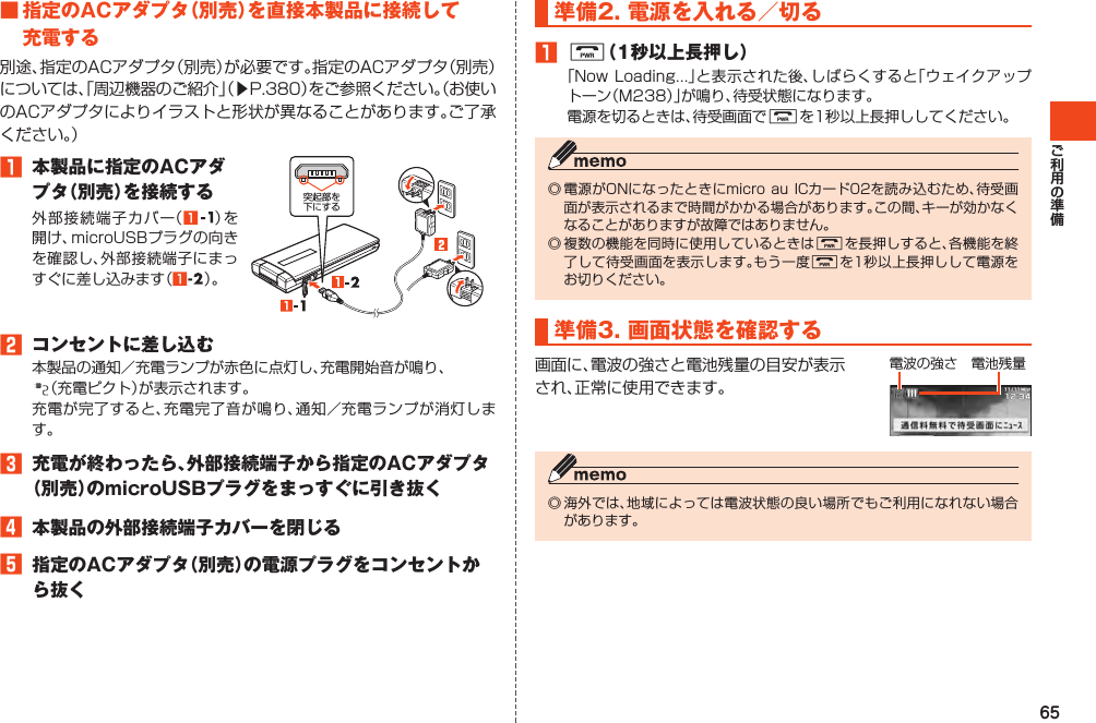 65■指定のACアダプタ（別売）を直接本製品に接続して充電する別途、指定のACアダプタ（別売）が必要です。指定のACアダプタ（別売）については、「周辺機器のご紹介」（▶P.380）をご参照ください。（お使いのACアダプタによりイラストと形状が異なることがあります。ご了承ください。）1 本製品に指定のACアダプタ（別売）を接続する外部接続端子カバー（1 ）を開け、microUSBプラグの向きを確認し、外部接続端子にまっすぐに差し込みます（1 ）。突起部を下にする2 コンセントに差し込む本製品の通知／充電ランプが赤色に点灯し、充電開始音が鳴り、（充電ピクト）が表示されます。充電が完了すると、充電完了音が鳴り、通知／充電ランプが消灯します。3 充電が終わったら、外部接続端子から指定のACアダプタ（別売）のmicroUSBプラグをまっすぐに引き抜く4 本製品の外部接続端子カバーを閉じる5 指定のACアダプタ（別売）の電源プラグをコンセントから抜く準備2.電源を入れる／切る1F（1秒以上長押し）「NowLoading…」と表示された後、しばらくすると「ウェイクアップトーン（M238）」が鳴り、待受状態になります。電源を切るときは、待受画面でFを1秒以上長押ししてください。◎電源がONになったときにmicroauICカード02を読み込むため、待受画面が表示されるまで時間がかかる場合があります。この間、キーが効かなくなることがありますが故障ではありません。◎複数の機能を同時に使用しているときはFを長押しすると、各機能を終了して待受画面を表示します。もう一度Fを1秒以上長押しして電源をお切りください。準備3.画面状態を確認する画面に、電波の強さと電池残量の目安が表示され、正常に使用できます。電波の強さ電池残量◎海外では、地域によっては電波状態の良い場所でもご利用になれない場合があります。