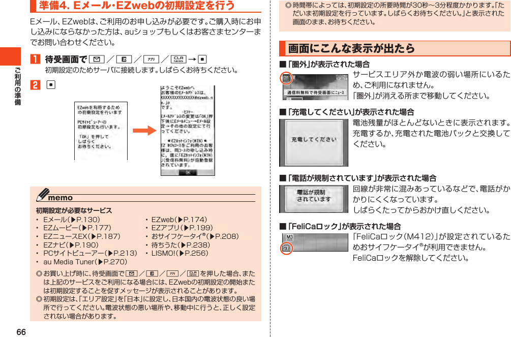 66準備4.Eメール・EZwebの初期設定を行うEメール、EZwebは、ご利用のお申し込みが必要です。ご購入時にお申し込みにならなかった方は、auショップもしくはお客さまセンターまでお問い合わせください。1 待受画面でL／R／%／C→c初期設定のためサーバに接続します。しばらくお待ちください。2c初期設定が必要なサービス◎お買い上げ時に、待受画面でL／R／%／Cを押した場合、または上記のサービスをご利用になる場合には、EZwebの初期設定の開始または初期設定することを促すメッセージが表示されることがあります。◎初期設定は、「エリア設定」を「日本」に設定し、日本国内の電波状態の良い場所で行ってください。電波状態の悪い場所や、移動中に行うと、正しく設定されない場合があります。• Eメール（▶P.130） • EZweb（▶P.174）• EZムービー（▶P.177） • EZアプリ（▶P.199）• EZニュースEX（▶P.187） • おサイフケータイ®（▶P.208）• EZナビ（▶P.190） • 待ちうた（▶P.238）• PCサイトビューアー（▶P.213） • LISMO!（▶P.256）• auMediaTuner（▶P.270）◎時間帯によっては、初期設定の所要時間が30秒～3分程度かかります。「ただいま初期設定を行っています。しばらくお待ちください。」と表示された画面のまま、お待ちください。画面にこんな表示が出たら■ 「圏外」が表示された場合サービスエリア外か電波の弱い場所にいるため、ご利用になれません。「圏外」が消える所まで移動してください。■ 「充電してください」が表示された場合電池残量がほとんどないときに表示されます。充電するか、充電された電池パックと交換してください。■ 「電話が規制されています」が表示された場合回線が非常に混みあっているなどで、電話がかかりにくくなっています。しばらくたってからおかけ直しください。■ 「FeliCaロック」が表示された場合「FeliCaロック（M412）」が設定されているためおサイフケータイ®が利用できません。FeliCaロックを解除してください。