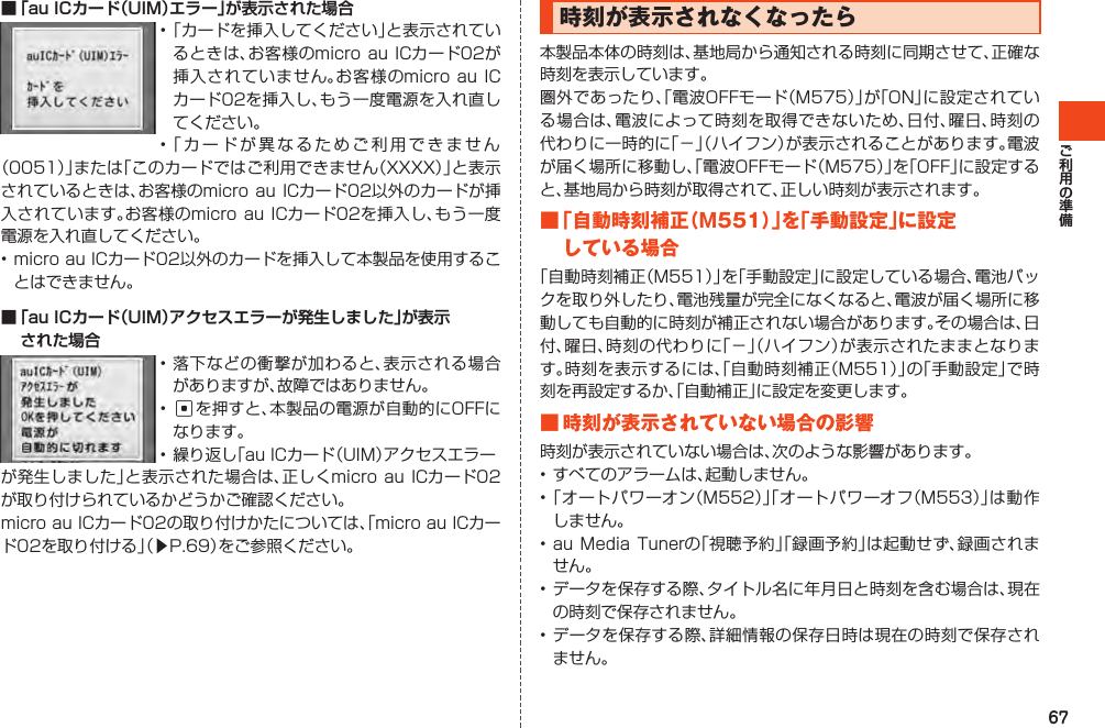 67■ 「au ICカード（UIM）エラー」が表示された場合•「カードを挿入してください」と表示されているときは、お客様のmicro auICカード02が挿入されていません。お客様のmicroauICカード02を挿入し、もう一度電源を入れ直してください。•「カードが異なるためご利用できません（0051）」または「このカードではご利用できません（XXXX）」と表示されているときは、お客様のmicroauICカード02以外のカードが挿入されています。お客様のmicroauICカード02を挿入し、もう一度電源を入れ直してください。•microauICカード02以外のカードを挿入して本製品を使用することはできません。■ 「au ICカード（UIM）アクセスエラーが発生しました」が表示 された場合•落下などの衝撃が加わると、表示される場合がありますが、故障ではありません。•cを押すと、本製品の電源が自動的にOFFになります。•繰り返し「auICカード（UIM）アクセスエラーが発生しました」と表示された場合は、正しくmicroauICカード02が取り付けられているかどうかご確認ください。microauICカード02の取り付けかたについては、「microauICカード02を取り付ける」（▶P.69）をご参照ください。時刻が表示されなくなったら本製品本体の時刻は、基地局から通知される時刻に同期させて、正確な時刻を表示しています。圏外であったり、「電波OFFモード（M575）」が「ON」に設定されている場合は、電波によって時刻を取得できないため、日付、曜日、時刻の代わりに一時的に「－」（ハイフン）が表示されることがあります。電波が届く場所に移動し、「電波OFFモード（M575）」を「OFF」に設定すると、基地局から時刻が取得されて、正しい時刻が表示されます。■「自動時刻補正（M551）」を「手動設定」に設定している場合「自動時刻補正（M551）」を「手動設定」に設定している場合、電池パックを取り外したり、電池残量が完全になくなると、電波が届く場所に移動しても自動的に時刻が補正されない場合があります。その場合は、日付、曜日、時刻の代わりに「－」（ハイフン）が表示されたままとなります。時刻を表示するには、「自動時刻補正（M551）」の「手動設定」で時刻を再設定するか、「自動補正」に設定を変更します。■時刻が表示されていない場合の影響時刻が表示されていない場合は、次のような影響があります。•すべてのアラームは、起動しません。•「オートパワーオン（M552）」「オートパワーオフ（M553）」は動作しません。•auMediaTunerの「視聴予約」「録画予約」は起動せず、録画されません。•データを保存する際、タイトル名に年月日と時刻を含む場合は、現在の時刻で保存されません。•データを保存する際、詳細情報の保存日時は現在の時刻で保存されません。