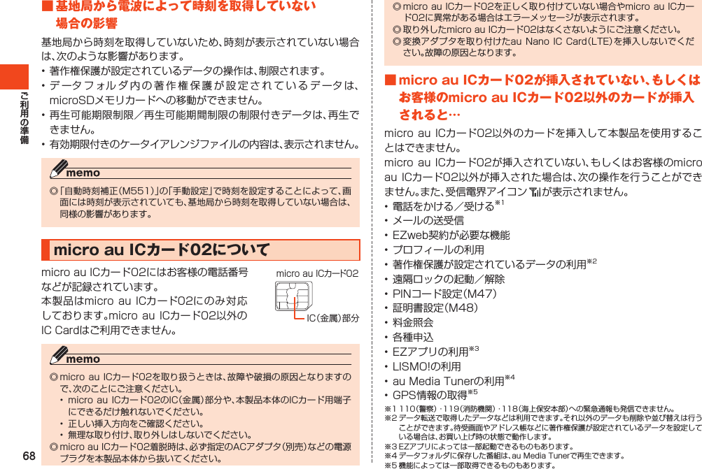 68■基地局から電波によって時刻を取得していない場合の影響基地局から時刻を取得していないため、時刻が表示されていない場合は、次のような影響があります。•著作権保護が設定されているデータの操作は、制限されます。•データフォルダ内の著作権保護が設定されているデータは、microSDメモリカードへの移動ができません。•再生可能期限制限／再生可能期間制限の制限付きデータは、再生できません。•有効期限付きのケータイアレンジファイルの内容は、表示されません。◎「自動時刻補正（M551）」の「手動設定」で時刻を設定することによって、画面には時刻が表示されていても、基地局から時刻を取得していない場合は、同様の影響があります。microauICカード02についてmicroauICカード02にはお客様の電話番号などが記録されています。本製品はmicroauICカード02にのみ対応しております。micro auICカード02以外のICCardはご利用できません。◎microauICカード02を取り扱うときは、故障や破損の原因となりますので、次のことにご注意ください。• microauICカード02のIC（金属）部分や、本製品本体のICカード用端子にできるだけ触れないでください。• 正しい挿入方向をご確認ください。• 無理な取り付け、取り外しはしないでください。◎microauICカード02着脱時は、必ず指定のACアダプタ（別売）などの電源プラグを本製品本体から抜いてください。IC（金属）部分micro au ICカード02◎microauICカード02を正しく取り付けていない場合やmicroauICカード02に異常がある場合はエラーメッセージが表示されます。◎取り外したmicroauICカード02はなくさないようにご注意ください。◎変換アダプタを取り付けたauNanoICCard（LTE）を挿入しないでください。故障の原因となります。■microauICカード02が挿入されていない、もしくはお客様のmicroauICカード02以外のカードが挿入されると…microauICカード02以外のカードを挿入して本製品を使用することはできません。microauICカード02が挿入されていない、もしくはお客様のmicroauICカード02以外が挿入された場合は、次の操作を行うことができません。また、受信電界アイコン が表示されません。•電話をかける／受ける※1•メールの送受信•EZweb契約が必要な機能•プロフィールの利用•著作権保護が設定されているデータの利用※2•遠隔ロックの起動／解除•PINコード設定（M47）•証明書設定（M48）•料金照会•各種申込•EZアプリの利用※3•LISMO!の利用•auMediaTunerの利用※4•GPS情報の取得※5※1110（警察）・119（消防機関）・118（海上保安本部）への緊急通報も発信できません。※2データ転送で取得したデータなどは利用できます。それ以外のデータも削除や並び替えは行うことができます。待受画面やアドレス帳などに著作権保護が設定されているデータを設定している場合は、お買い上げ時の状態で動作します。※3EZアプリによっては一部起動できるものもあります。※4データフォルダに保存した番組は、auMediaTunerで再生できます。※5機能によっては一部取得できるものもあります。