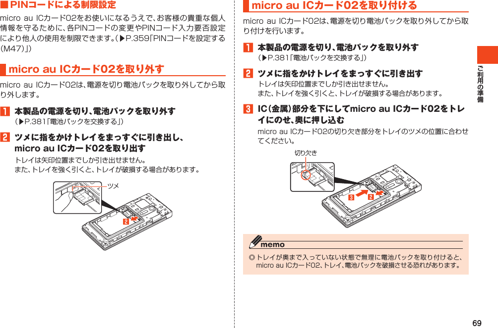 69■PINコードによる制限設定microauICカード02をお使いになるうえで、お客様の貴重な個人情報を守るために、各PINコードの変更やPINコード入力要否設定により他人の使用を制限できます。（▶P.359「PINコードを設定する（M47）」）microauICカード02を取り外すmicro auICカード02は、電源を切り電池パックを取り外してから取り外します。1 本製品の電源を切り、電池パックを取り外す（▶P.381「電池パックを交換する」）2 ツメに指をかけトレイをまっすぐに引き出し、microauICカード02を取り出すトレイは矢印位置までしか引き出せません。また、トレイを強く引くと、トレイが破損する場合があります。ツメ󱈢microauICカード02を取り付けるmicro auICカード02は、電源を切り電池パックを取り外してから取り付けを行います。1 本製品の電源を切り、電池パックを取り外す（▶P.381「電池パックを交換する」）2 ツメに指をかけトレイをまっすぐに引き出すトレイは矢印位置までしか引き出せません。また、トレイを強く引くと、トレイが破損する場合があります。3 IC（金属）部分を下にしてmicroauICカード02をトレイにのせ、奥に押し込むmicroauICカード02の切り欠き部分をトレイのツメの位置に合わせてください。切り欠き󱈤󱈢◎トレイが奥まで入っていない状態で無理に電池パックを取り付けると、microauICカード02、トレイ、電池パックを破損させる恐れがあります。