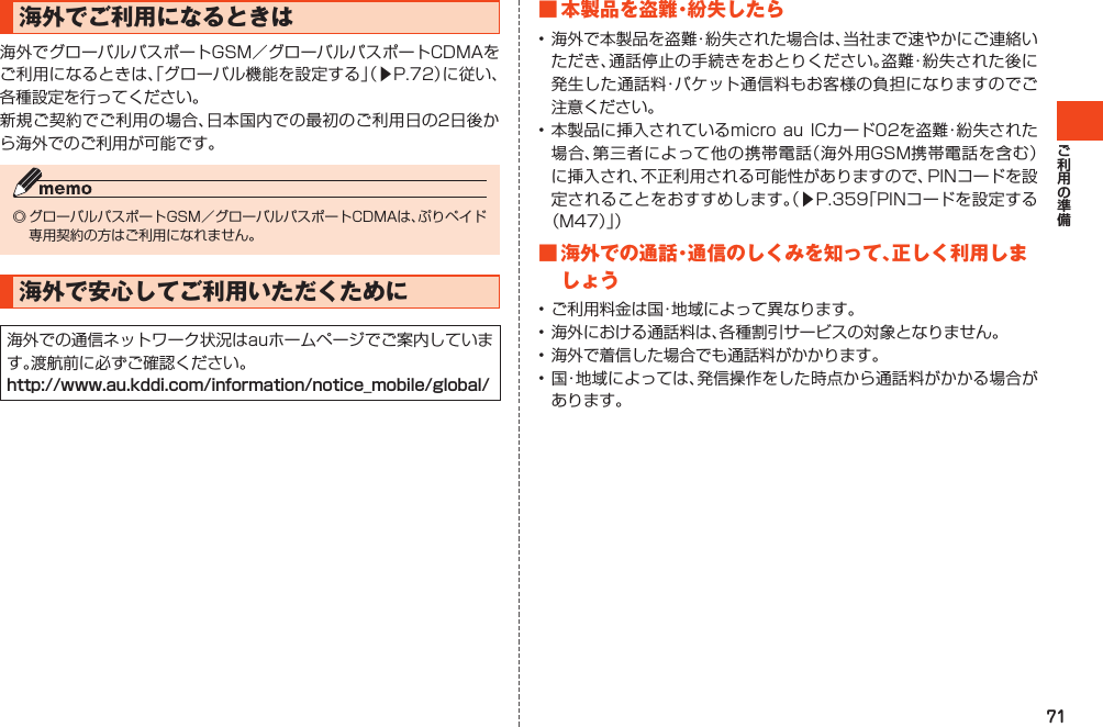 71海外でご利用になるときは海外でグローバルパスポートGSM／グローバルパスポートCDMAをご利用になるときは、「グローバル機能を設定する」（▶P.72）に従い、各種設定を行ってください。新規ご契約でご利用の場合、日本国内での最初のご利用日の2日後から海外でのご利用が可能です。◎グローバルパスポートGSM／グローバルパスポートCDMAは、ぷりペイド専用契約の方はご利用になれません。海外で安心してご利用いただくために海外での通信ネットワーク状況はauホームページでご案内しています。渡航前に必ずご確認ください。http://www.au.kddi.com/information/notice_mobile/global/■本製品を盗難・紛失したら•海外で本製品を盗難・紛失された場合は、当社まで速やかにご連絡いただき、通話停止の手続きをおとりください。盗難・紛失された後に発生した通話料・パケット通信料もお客様の負担になりますのでご注意ください。•本製品に挿入されているmicroauICカード02を盗難・紛失された場合、第三者によって他の携帯電話（海外用GSM携帯電話を含む）に挿入され、不正利用される可能性がありますので、PINコードを設定されることをおすすめします。（▶P.359「PINコードを設定する（M47）」）■海外での通話・通信のしくみを知って、正しく利用しましょう•ご利用料金は国・地域によって異なります。•海外における通話料は、各種割引サービスの対象となりません。•海外で着信した場合でも通話料がかかります。•国・地域によっては、発信操作をした時点から通話料がかかる場合があります。