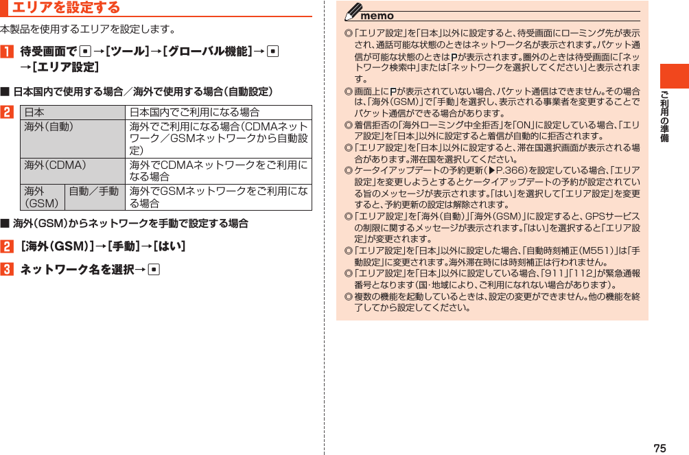 75エリアを設定する本製品を使用するエリアを設定します。1 待受画面でc→［ツール］→［グローバル機能］→c →［エリア設定］■ 日本国内で使用する場合／海外で使用する場合（自動設定）2日本 日本国内でご利用になる場合海外（自動） 海外でご利用になる場合（CDMAネットワーク／GSMネットワークから自動設定）海外（CDMA） 海外でCDMAネットワークをご利用になる場合海外（GSM）自動／手動 海外でGSMネットワークをご利用になる場合■ 海外（GSM）からネットワークを手動で設定する場合2［海外（GSM）］→［手動］→［はい］3 ネットワーク名を選択→c◎「エリア設定」を「日本」以外に設定すると、待受画面にローミング先が表示され、通話可能な状態のときはネットワーク名が表示されます。パケット通信が可能な状態のときは が表示されます。圏外のときは待受画面に「ネットワーク検索中」または「ネットワークを選択してください」と表示されます。◎画面上に が表示されていない場合、パケット通信はできません。その場合は、「海外（GSM）」で「手動」を選択し、表示される事業者を変更することでパケット通信ができる場合があります。◎着信拒否の「海外ローミング中全拒否」を「ON」に設定している場合、「エリア設定」を「日本」以外に設定すると着信が自動的に拒否されます。◎「エリア設定」を「日本」以外に設定すると、滞在国選択画面が表示される場合があります。滞在国を選択してください。◎ケータイアップデートの予約更新（▶P.366）を設定している場合、「エリア設定」を変更しようとするとケータイアップデートの予約が設定されている旨のメッセージが表示されます。「はい」を選択して「エリア設定」を変更すると、予約更新の設定は解除されます。◎「エリア設定」を「海外（自動）」「海外（GSM）」に設定すると、GPSサービスの制限に関するメッセージが表示されます。「はい」を選択すると「エリア設定」が変更されます。◎「エリア設定」を「日本」以外に設定した場合、「自動時刻補正（M551）」は「手動設定」に変更されます。海外滞在時には時刻補正は行われません。◎「エリア設定」を「日本」以外に設定している場合、「911」「112」が緊急通報番号となります（国・地域により、ご利用になれない場合があります）。◎複数の機能を起動しているときは、設定の変更ができません。他の機能を終了してから設定してください。