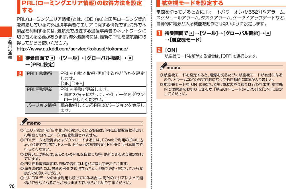 76PRL（ローミングエリア情報）の取得方法を設定するPRL（ローミングエリア情報）とは、KDDI（au）と国際ローミング契約を締結している海外提携事業者のエリアに関する情報です。海外で本製品を利用するには、渡航先で接続する通信事業者のネットワークに切り替える必要があります。海外渡航時には、最新のPRLを渡航前に取得してからお使いください。http://www.au.kddi.com/service/kokusai/tokomae/1 待受画面でc→［ツール］→［グローバル機能］→c →［PRL設定］2PRL自動取得 PRLを自動で取得・更新するかどうかを設定します。「ON」「OFF」PRL手動更新 PRLを手動で更新します。•画面の指示に従って、PRLデータをダウンロードしてください。バージョン情報 現在取得しているPRLのバージョンを表示します。◎「エリア設定」を「日本」以外に設定している場合は、「PRL自動取得」が「ON」の場合でもPRLデータは自動取得されません。◎PRLデータを取得またはダウンロードするには、EZwebご利用のお申し込みが必要です。また、Eメール・EZwebの初期設定（▶P.66）は日本国内で行ってください。◎お買い上げ時には、あらかじめPRLを自動で取得・更新できるよう設定されています。◎PRL自動取得設定時、自動受信中には が点滅して表示されます。◎海外渡航時には、最新のPRLを取得するため、手動で更新・設定してから渡航先でお使いください。◎古いPRLデータのまま利用し続けている場合は、海外のエリアによって通信ができなくなることがありますので、あらかじめご了承ください。航空機モードを設定する電源を切っているときに、「オートパワーオン（M552）」やアラーム、スケジュールアラーム、タスクアラーム、ケータイアップデートなど、自動的に電源が入る機能を動作させないように設定します。1 待受画面でc→［ツール］→［グローバル機能］→c →［航空機モード］2［ON］航空機モードを解除する場合は、「OFF」を選択します。◎航空機モードを設定すると、電源を切るたびに航空機モードが有効になるので、アラームなどの設定時刻になっても自動的に電源が入りません。◎航空機モードを「ON」に設定しても、電波のやり取りは行われます。航空機内では電源をお切りになるか、「電波OFFモード（M575）」を「ON」に設定してください。