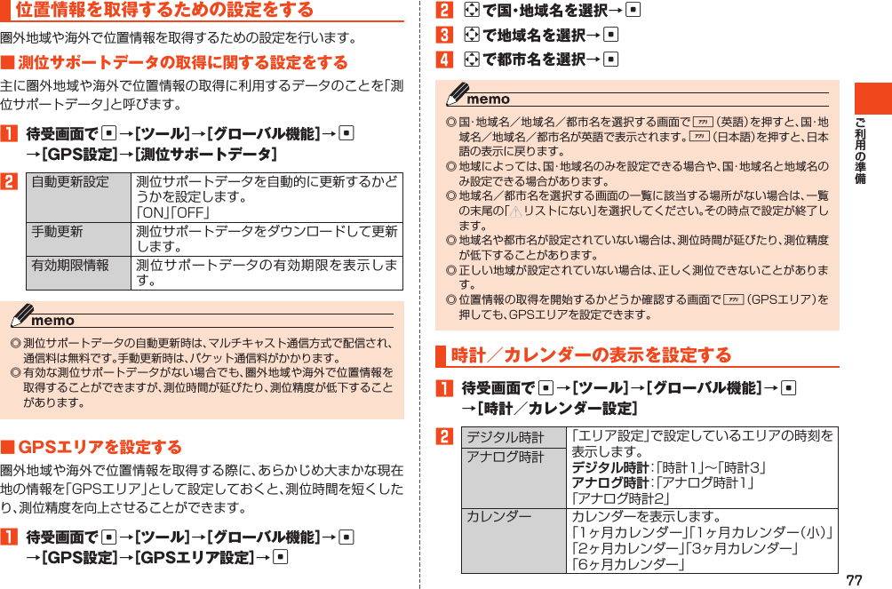 77位置情報を取得するための設定をする圏外地域や海外で位置情報を取得するための設定を行います。■測位サポートデータの取得に関する設定をする主に圏外地域や海外で位置情報の取得に利用するデータのことを「測位サポートデータ」と呼びます。1 待受画面でc→［ツール］→［グローバル機能］→c →［GPS設定］→［測位サポートデータ］2自動更新設定 測位サポートデータを自動的に更新するかどうかを設定します。「ON」「OFF」手動更新 測位サポートデータをダウンロードして更新します。有効期限情報 測位サポートデータの有効期限を表示します。◎測位サポートデータの自動更新時は、マルチキャスト通信方式で配信され、通信料は無料です。手動更新時は、パケット通信料がかかります。◎有効な測位サポートデータがない場合でも、圏外地域や海外で位置情報を取得することができますが、測位時間が延びたり、測位精度が低下することがあります。■GPSエリアを設定する圏外地域や海外で位置情報を取得する際に、あらかじめ大まかな現在地の情報を「GPSエリア」として設定しておくと、測位時間を短くしたり、測位精度を向上させることができます。1 待受画面でc→［ツール］→［グローバル機能］→c →［GPS設定］→［GPSエリア設定］→c2aで国・地域名を選択→c3aで地域名を選択→c4aで都市名を選択→c◎国・地域名／地域名／都市名を選択する画面で%（英語）を押すと、国・地域名／地域名／都市名が英語で表示されます。%（日本語）を押すと、日本語の表示に戻ります。◎地域によっては、国・地域名のみを設定できる場合や、国・地域名と地域名のみ設定できる場合があります。◎地域名／都市名を選択する画面の一覧に該当する場所がない場合は、一覧の末尾の「 リストにない」を選択してください。その時点で設定が終了します。◎地域名や都市名が設定されていない場合は、測位時間が延びたり、測位精度が低下することがあります。◎正しい地域が設定されていない場合は、正しく測位できないことがあります。◎位置情報の取得を開始するかどうか確認する画面で%（GPSエリア）を押しても、GPSエリアを設定できます。時計／カレンダーの表示を設定する1 待受画面でc→［ツール］→［グローバル機能］→c →［時計／カレンダー設定］2デジタル時計 「エリア設定」で設定しているエリアの時刻を表示します。デジタル時計：「時計1」～「時計3」アナログ時計：「アナログ時計1」「アナログ時計2」アナログ時計カレンダー カレンダーを表示します。「1ヶ月カレンダー」「1ヶ月カレンダー（小）」「2ヶ月カレンダー」「3ヶ月カレンダー」「6ヶ月カレンダー」