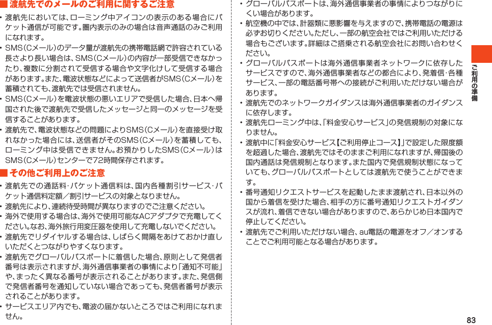 83■渡航先でのメールのご利用に関するご注意•渡航先においては、ローミング中アイコンの表示のある場合にパケット通信が可能です。圏内表示のみの場合は音声通話のみご利用になれます。•SMS（Cメール）のデータ量が渡航先の携帯電話網で許容されている長さより長い場合は、SMS（Cメール）の内容が一部受信できなかったり、複数に分割されて受信する場合や文字化けして受信する場合があります。また、電波状態などによって送信者がSMS（Cメール）を蓄積されても、渡航先では受信されません。•SMS（Cメール）を電波状態の悪いエリアで受信した場合、日本へ帰国された後で渡航先で受信したメッセージと同一のメッセージを受信することがあります。•渡航先で、電波状態などの問題によりSMS（Cメール）を直接受け取れなかった場合には、送信者がそのSMS（Cメール）を蓄積しても、ローミング中は受信できません。お預かりしたSMS（Cメール）はSMS（Cメール）センターで72時間保存されます。■その他ご利用上のご注意•渡航先での通話料・パケット通信料は、国内各種割引サービス・パケット通信料定額／割引サービスの対象となりません。•渡航先により、連続待受時間が異なりますのでご注意ください。•海外で使用する場合は、海外で使用可能なACアダプタで充電してください。なお、海外旅行用変圧器を使用して充電しないでください。•渡航先でリダイヤルする場合は、しばらく間隔をあけておかけ直しいただくとつながりやすくなります。•渡航先でグローバルパスポートに着信した場合、原則として発信者番号は表示されますが、海外通信事業者の事情により「通知不可能」や、まったく異なる番号が表示されることがあります。また、発信側で発信者番号を通知していない場合であっても、発信者番号が表示されることがあります。•サービスエリア内でも、電波の届かないところではご利用になれません。•グローバルパスポートは、海外通信事業者の事情によりつながりにくい場合があります。•航空機の中では、計器類に悪影響を与えますので、携帯電話の電源は必ずお切りください。ただし、一部の航空会社ではご利用いただける場合もございます。詳細はご搭乗される航空会社にお問い合わせください。•グローバルパスポートは海外通信事業者ネットワークに依存したサービスですので、海外通信事業者などの都合により、発着信・各種サービス、一部の電話番号帯への接続がご利用いただけない場合があります。•渡航先でのネットワークガイダンスは海外通信事業者のガイダンスに依存します。•渡航先ローミング中は、「料金安心サービス」の発信規制の対象になりません。•渡航中に「料金安心サービス【ご利用停止コース】」で設定した限度額を超過した場合、渡航先ではそのままご利用になれますが、帰国後の国内通話は発信規制となります。また国内で発信規制状態になっていても、グローバルパスポートとしては渡航先で使うことができます。•番号通知リクエストサービスを起動したまま渡航され、日本以外の国から着信を受けた場合、相手の方に番号通知リクエストガイダンスが流れ、着信できない場合がありますので、あらかじめ日本国内で停止してください。•渡航先でご利用いただけない場合、au電話の電源をオフ／オンすることでご利用可能となる場合があります。