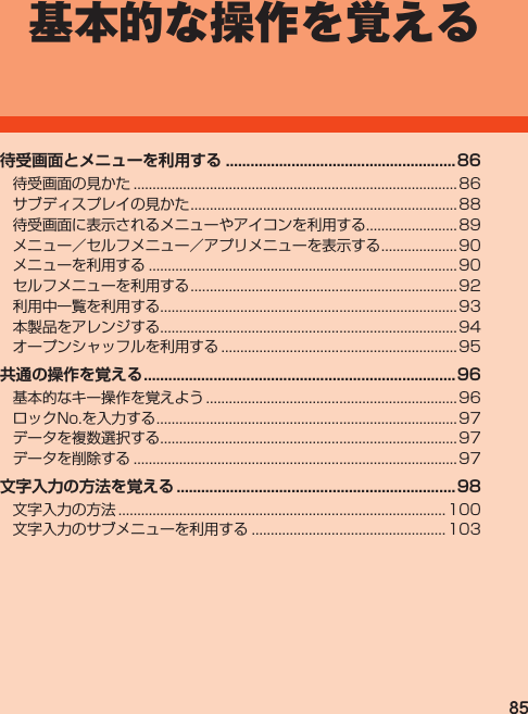 85基本的な操作を覚える待受画面の見かた.....................................................................................86サブディスプレイの見かた......................................................................88待受画面に表示されるメニューやアイコンを利用する........................89メニュー／セルフメニュー／アプリメニューを表示する.................... 90メニューを利用する................................................................................. 90セルフメニューを利用する......................................................................92利用中一覧を利用する..............................................................................93本製品をアレンジする..............................................................................94オープンシャッフルを利用する..............................................................95基本的なキー操作を覚えよう.................................................................. 96ロックNo.を入力する...............................................................................97データを複数選択する..............................................................................97データを削除する.....................................................................................97文字入力の方法...................................................................................... 100文字入力のサブメニューを利用する................................................... 103