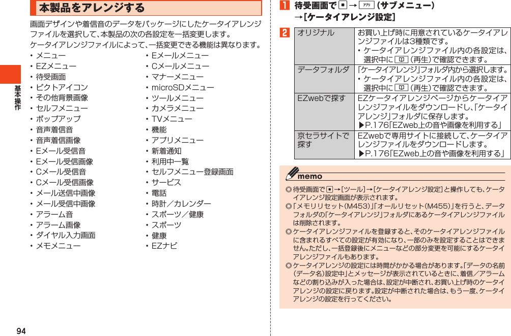 941 待受画面でc→%（サブメニュー）→［ケータイアレンジ設定］2オリジナル お買い上げ時に用意されているケータイアレンジファイルは3種類です。•ケータイアレンジファイル内の各設定は、選択中に&amp;（再生）で確認できます。データフォルダ 「ケータイアレンジ」フォルダ内から選択します。•ケータイアレンジファイル内の各設定は、選択中に&amp;（再生）で確認できます。EZwebで探す EZケータイアレンジページからケータイアレンジファイルをダウンロードし、「ケータイアレンジ」フォルダに保存します。▶P.176「EZweb上の音や画像を利用する」京セラサイトで探すEZwebで専用サイトに接続して、ケータイアレンジファイルをダウンロードします。▶P.176「EZweb上の音や画像を利用する」◎待受画面でc→［ツール］→［ケータイアレンジ設定］と操作しても、ケータイアレンジ設定画面が表示されます。◎「メモリリセット（M453）」「オールリセット（M455）」を行うと、データフォルダの「ケータイアレンジ」フォルダにあるケータイアレンジファイルは削除されます。◎ケータイアレンジファイルを登録すると、そのケータイアレンジファイルに含まれるすべての設定が有効になり、一部のみを設定することはできません。ただし、一括登録後にメニューなどの部分変更を可能にするケータイアレンジファイルもあります。◎ケータイアレンジの設定には時間がかかる場合があります。「データの名前（データ名）設定中」とメッセージが表示されているときに、着信／アラームなどの割り込みが入った場合は、設定が中断され、お買い上げ時のケータイアレンジの設定に戻ります。設定が中断された場合は、もう一度、ケータイアレンジの設定を行ってください。本製品をアレンジする画面デザインや着信音のデータをパッケージにしたケータイアレンジファイルを選択して、本製品の次の各設定を一括変更します。ケータイアレンジファイルによって、一括変更できる機能は異なります。•メニュー•EZメニュー•待受画面•ピクトアイコン•その他背景画像•セルフメニュー•ポップアップ•音声着信音•音声着信画像•Eメール受信音•Eメール受信画像•Cメール受信音•Cメール受信画像•メール送信中画像•メール受信中画像•アラーム音•アラーム画像•ダイヤル入力画面•メモメニュー•Eメールメニュー•Cメールメニュー•マナーメニュー•microSDメニュー•ツールメニュー•カメラメニュー•TVメニュー•機能•アプリメニュー•新着通知•利用中一覧•セルフメニュー登録画面•サービス•電話•時計／カレンダー•スポーツ／健康•スポーツ•健康•EZナビ