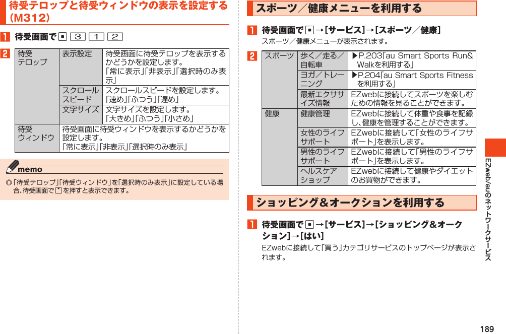 189EZweb/au待受テロップと待受ウィンドウの表示を設定する（M312）1 待受画面でc3122待受テロップ表示設定 待受画面に待受テロップを表示するかどうかを設定します。「常に表示」「非表示」「選択時のみ表示」スクロールスピードスクロールスピードを設定します。「速め」「ふつう」「遅め」文字サイズ 文字サイズを設定します。「大きめ」「ふつう」「小さめ」待受ウィンドウ待受画面に待受ウィンドウを表示するかどうかを設定します。「常に表示」「非表示」「選択時のみ表示」◎「待受テロップ」「待受ウィンドウ」を「選択時のみ表示」に設定している場合、待受画面でuを押すと表示できます。スポーツ／健康メニューを利用する1 待受画面でc→［サービス］→［スポーツ／健康］スポーツ／健康メニューが表示されます。2スポーツ 歩く／走る／自転車▶P.203「auSmartSportsRun&amp;Walkを利用する」ヨガ／トレーニング▶P.204「auSmartSportsFitnessを利用する」最新エクササイズ情報EZwebに接続してスポーツを楽しむための情報を見ることができます。健康 健康管理 EZwebに接続して体重や食事を記録し、健康を管理することができます。女性のライフサポートEZwebに接続して｢女性のライフサポート｣を表示します。男性のライフサポートEZwebに接続して｢男性のライフサポート｣を表示します。ヘルスケアショップEZwebに接続して健康やダイエットのお買物ができます。ショッピング＆オークションを利用する1 待受画面でc→［サービス］→［ショッピング＆オークション］→［はい］EZwebに接続して「買う」カテゴリサービスのトップページが表示されます。