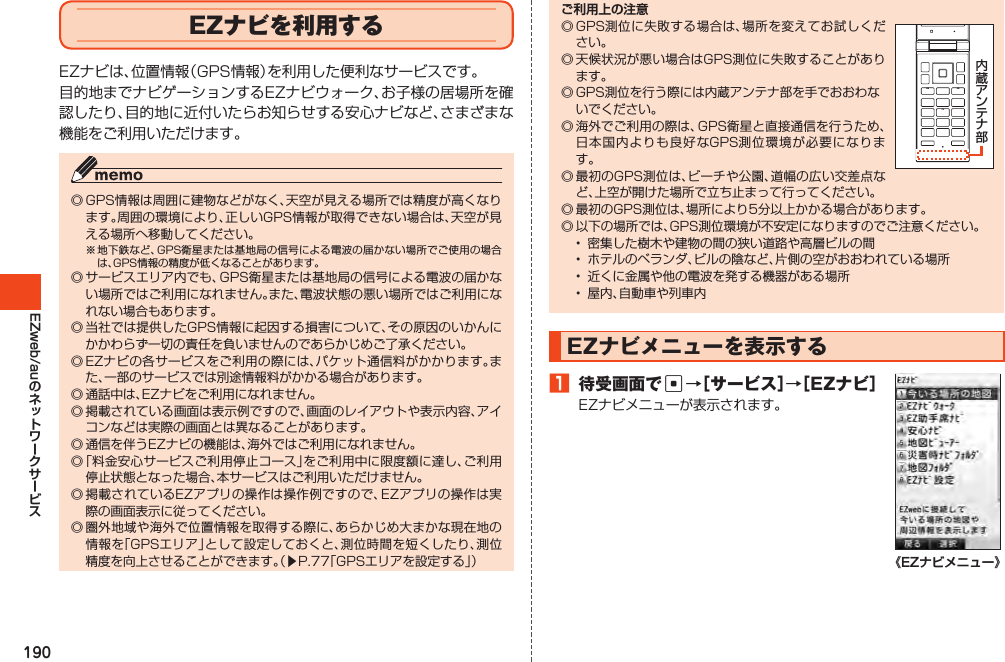 190EZweb/auEZナビを利用するEZナビは、位置情報（GPS情報）を利用した便利なサービスです。目的地までナビゲーションするEZナビウォーク、お子様の居場所を確認したり、目的地に近付いたらお知らせする安心ナビなど、さまざまな機能をご利用いただけます。◎GPS情報は周囲に建物などがなく、天空が見える場所では精度が高くなります。周囲の環境により、正しいGPS情報が取得できない場合は、天空が見える場所へ移動してください。※地下鉄など、GPS衛星または基地局の信号による電波の届かない場所でご使用の場合は、GPS情報の精度が低くなることがあります。◎サービスエリア内でも、GPS衛星または基地局の信号による電波の届かない場所ではご利用になれません。また、電波状態の悪い場所ではご利用になれない場合もあります。◎当社では提供したGPS情報に起因する損害について、その原因のいかんにかかわらず一切の責任を負いませんのであらかじめご了承ください。◎EZナビの各サービスをご利用の際には、パケット通信料がかかります。また、一部のサービスでは別途情報料がかかる場合があります。◎通話中は、EZナビをご利用になれません。◎掲載されている画面は表示例ですので、画面のレイアウトや表示内容、アイコンなどは実際の画面とは異なることがあります。◎通信を伴うEZナビの機能は、海外ではご利用になれません。◎「料金安心サービスご利用停止コース」をご利用中に限度額に達し、ご利用停止状態となった場合、本サービスはご利用いただけません。◎掲載されているEZアプリの操作は操作例ですので、EZアプリの操作は実際の画面表示に従ってください。◎圏外地域や海外で位置情報を取得する際に、あらかじめ大まかな現在地の情報を「GPSエリア」として設定しておくと、測位時間を短くしたり、測位精度を向上させることができます。（▶P.77「GPSエリアを設定する」）ご利用上の注意◎GPS測位に失敗する場合は、場所を変えてお試しください。◎天候状況が悪い場合はGPS測位に失敗することがあります。◎GPS測位を行う際には内蔵アンテナ部を手でおおわないでください。◎海外でご利用の際は、GPS衛星と直接通信を行うため、日本国内よりも良好なGPS測位環境が必要になります。◎最初のGPS測位は、ビーチや公園、道幅の広い交差点など、上空が開けた場所で立ち止まって行ってください。◎最初のGPS測位は、場所により5分以上かかる場合があります。◎以下の場所では、GPS測位環境が不安定になりますのでご注意ください。• 密集した樹木や建物の間の狭い道路や高層ビルの間• ホテルのベランダ、ビルの陰など、片側の空がおおわれている場所• 近くに金属や他の電波を発する機器がある場所• 屋内、自動車や列車内EZナビメニューを表示する1 待受画面でc→［サービス］→［EZナビ］EZナビメニューが表示されます。《EZナビメニュー》