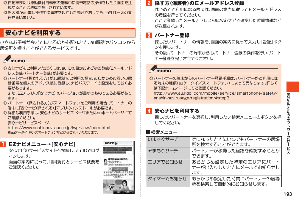 193EZweb/au◎自動車または原動機付自転車の運転中に携帯電話の操作をしたり画面を注視することは法律で禁止されています。◎お客様がau電話操作中に事故を起こした場合であっても、当社は一切の責任を負いません。安心ナビを利用する小さなお子様が今どこにいるのか心配なとき、au電話やパソコンから居場所を探すことができるサービスです。◎安心ナビをご利用いただくには、auIDの設定および初回登録（Eメールアドレス登録・パートナー登録）が必要です。◎パートナー（探される方）がau電話をご利用の場合、あらかじめお互いの電話番号を端末のアドレス帳に登録し、ナビパスワードの設定をしておく必要があります。 また、EZアプリの「安心ナビ」のバージョンが最新のものである必要があります。◎パートナー（探される方）がスマートフォンをご利用の場合、パートナーの端末に「安心ナビ（探される）」アプリのインストールが必要です。◎詳細な利用手順は、安心ナビのサービスページまたはauホームページにてご確認ください。 安心ナビサービスページ： https://www.anshinnavi.auone.jp/lwp/view/index.html※auケータイ・PC・スマートフォンなどからご利用いただけます。1 EZナビメニュー→［安心ナビ］安心ナビのサービスサイトへ接続し、auIDでログインします。画面の案内に従って、利用規約とサービス概要をご確認ください。2 探す方（保護者）のＥメールアドレス登録はじめてご利用になる際には、画面の案内に従ってＥメールアドレスの登録を行ってください。ここで登録したメールアドレス宛に安心ナビで確認した位置情報などが送信されます。3 パートナー登録探したいパートナーの情報を、画面の案内に従って入力し「登録」ボタンを押します。その後、パートナーの端末からもパートナー登録の操作を行い、パートナー登録を完了させてください。◎パートナーの端末からのパートナー登録手順は、パートナーがご利用になる端末の種類（auケータイ／スマートフォン）によって異なります。詳しくは下記ホームページにてご確認ください。 http://www.au.kddi.com/mobile/service/smartphone/safety/anshin-navi/usage/registration/#step34 安心ナビを利用する探したいパートナーを選択し、利用したい検索メニューのボタンを押してください。■ 検索メニューいますぐサーチ 気になったときにいつでもパートナーの居場所を検索することができます。みまもりサーチ パートナーが移動した経路を確認することができます。エリアでお知らせ あらかじめ設定した特定のエリアにパートナーが出入りしたときにメールでお知らせします。タイマーでお知らせ あらかじめ設定した時間にパートナーの居場所を検索して自動的にお知らせします。