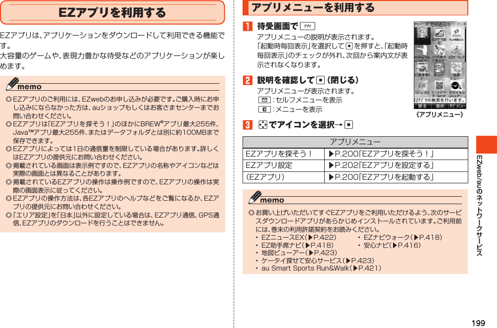 199EZweb/auEZアプリを利用するEZアプリは、アプリケーションをダウンロードして利用できる機能です。大容量のゲームや、表現力豊かな待受などのアプリケーションが楽しめます。◎EZアプリのご利用には、EZwebのお申し込みが必要です。ご購入時にお申し込みにならなかった方は、auショップもしくはお客さまセンターまでお問い合わせください。◎EZアプリは「EZアプリを探そう！」のほかにBREW®アプリ最大255件、Java™アプリ最大255件、またはデータフォルダとは別に約100MBまで保存できます。◎EZアプリによっては1日の通信量を制限している場合があります。詳しくはEZアプリの提供元にお問い合わせください。◎掲載されている画面は表示例ですので、EZアプリの名称やアイコンなどは実際の画面とは異なることがあります。◎掲載されているEZアプリの操作は操作例ですので、EZアプリの操作は実際の画面表示に従ってください。◎EZアプリの操作方法は、各EZアプリのヘルプなどをご覧になるか、EZアプリの提供元にお問い合わせください。◎「エリア設定」を「日本」以外に設定している場合は、EZアプリ通信、GPS通信、EZアプリのダウンロードを行うことはできません。アプリメニューを利用する1 待受画面で%アプリメニューの説明が表示されます。「起動時毎回表示」を選択してcを押すと、「起動時毎回表示」のチェックが外れ、次回から案内文が表示されなくなります。2 説明を確認してc（閉じる）アプリメニューが表示されます。L：セルフメニューを表示R：メニューを表示3aでアイコンを選択→c《アプリメニュー》アプリメニューEZアプリを探そう！ ▶P.200「EZアプリを探そう！」EZアプリ設定 ▶P.202「EZアプリを設定する」（EZアプリ） ▶P.200「EZアプリを起動する」◎お買い上げいただいてすぐEZアプリをご利用いただけるよう、次のサービスダウンロードアプリがあらかじめインストールされています。ご利用前には、巻末の利用許諾契約をお読みください。• EZニュースEX（▶P.422） • EZナビウォーク（▶P.418）• EZ助手席ナビ（▶P.418） • 安心ナビ（▶P.416）• 地図ビューアー（▶P.423）• ケータイ探せて安心サービス（▶P.423）• auSmartSportsRun&amp;Walk（▶P.421）