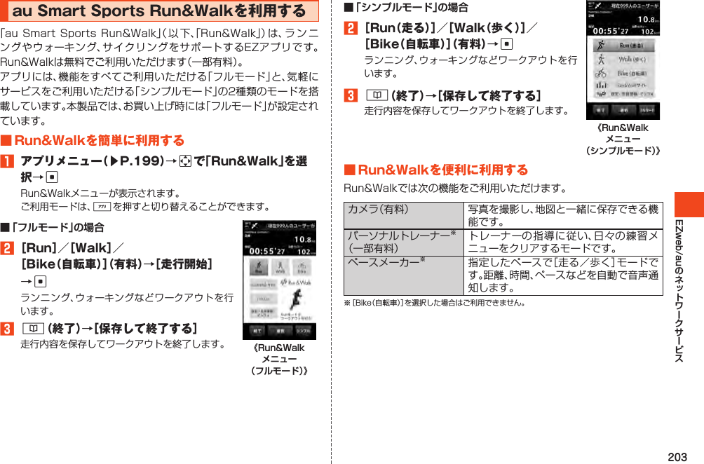 203EZweb/auauSmartSportsRun&amp;Walkを利用する「auSmartSportsRun&amp;Walk」（ 以 下、「Run&amp;Walk」）は、ラ ン ニングやウォーキング、サイクリングをサポートするEZアプリです。Run&amp;Walkは無料でご利用いただけます（一部有料）。アプリには、機能をすべてご利用いただける「フルモード」と、気軽にサービスをご利用いただける「シンプルモード」の2種類のモードを搭載しています。本製品では、お買い上げ時には「フルモード」が設定されています。■Run&amp;Walkを簡単に利用する1 アプリメニュー（▶P.199）→aで「Run&amp;Walk」を選択→cRun&amp;Walkメニューが表示されます。ご利用モードは、%を押すと切り替えることができます。■ 「フルモード」の場合2［Run］／［Walk］／［Bike（自転車）］（有料）→［走行開始］→cランニング、ウォーキングなどワークアウトを行います。3&amp;（終了）→［保存して終了する］走行内容を保存してワークアウトを終了します。 《Run&amp;Walk メニュー （フルモード）》■ 「シンプルモード」の場合2［Run（走る）］／［Walk（歩く）］／［Bike（自転車）］（有料）→cランニング、ウォーキングなどワークアウトを行います。3&amp;（終了）→［保存して終了する］走行内容を保存してワークアウトを終了します。《Run&amp;Walk メニュー （シンプルモード）》■Run&amp;Walkを便利に利用するRun&amp;Walkでは次の機能をご利用いただけます。カメラ（有料） 写真を撮影し、地図と一緒に保存できる機能です。パーソナルトレーナー※（一部有料）トレーナーの指導に従い、日々の練習メニューをクリアするモードです。ペースメーカー※指定したペースで［走る／歩く］モードです。距離、時間、ペースなどを自動で音声通知します。※［Bike（自転車）］を選択した場合はご利用できません。