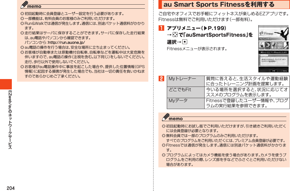 204EZweb/au◎初回起動時に会員登録とユーザー設定を行う必要があります。◎一部機能は、有料会員のお客様のみご利用いただけます。◎Run&amp;Walkでは通信が発生します。通信には、別途パケット通信料がかかります。◎走行結果はサーバに保存することができます。サーバに保存した走行結果は、au電話やパソコンから確認できます。 パソコンから：http://run.auone.jp/◎au電話の操作を行う場合は、安全な場所に立ち止まってください。◎お客様が自動車または原動機付自転車、自転車などを運転中は大変危険を伴いますので、au電話の操作（注視を含む。以下同じ）をしないでください。走行、歩行以外で使用しないでください。◎お客様がau電話操作中に事故を起こした場合や、提供した位置情報（GPS情報）に起因する損害が発生した場合でも、当社は一切の責任を負いかねますのであらかじめご了承ください。auSmartSportsFitnessを利用するご自宅やオフィスでお手軽にフィットネスが楽しめるEZアプリです。Fitnessは無料でご利用いただけます（一部有料）。1 アプリメニュー（▶P.199）→aで「auSmartSportsFitness」を選択→cFitnessメニューが表示されます。2Myトレーナー 質問に答えると、生活スタイルや運動経験に合ったトレーニング計画を提案します。どこでもFit 今いる場所を選択すると、状況に応じてオススメのプログラムを表示します。Myデータ Fitnessで登録したユーザー情報や、プログラムの実行結果を参照できます。◎初回起動時にお試し版でご利用いただけますが、引き続きご利用いただくには会員登録が必要となります。◎無料会員では一部のプログラムのみご利用いただけます。 すべてのプログラムをご利用いただくには、プレミアム会員登録が必要です。◎Fitnessでは通信が発生します。通信には別途パケット通信料がかかります。◎プログラムによってはカメラ機能を使う場合があります。カメラを使うプログラムをご利用の際、レンズ部を手などでふさぐとご利用いただけない場合があります。