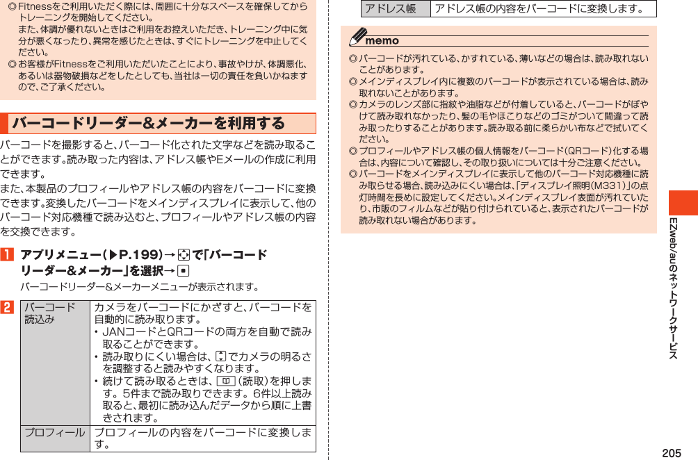 205EZweb/au◎Fitnessをご利用いただく際には、周囲に十分なスペースを確保してからトレーニングを開始してください。 また、体調が優れないときはご利用をお控えいただき、トレーニング中に気分が悪くなったり、異常を感じたときは、すぐにトレーニングを中止してください。◎お客様がFitnessをご利用いただいたことにより、事故やけが、体調悪化、あるいは器物破損などをしたとしても、当社は一切の責任を負いかねますので、ご了承ください。バーコードリーダー&amp;メーカーを利用するバーコードを撮影すると、バーコード化された文字などを読み取ることができます。読み取った内容は、アドレス帳やEメールの作成に利用できます。また、本製品のプロフィールやアドレス帳の内容をバーコードに変換できます。変換したバーコードをメインディスプレイに表示して、他のバーコード対応機種で読み込むと、プロフィールやアドレス帳の内容を交換できます。1 アプリメニュー（▶P.199）→aで「バーコードリーダー&amp;メーカー」を選択→cバーコードリーダー&amp;メーカーメニューが表示されます。2バーコード読込みカメラをバーコードにかざすと、バーコードを自動的に読み取ります。•JANコードとQRコードの両方を自動で読み取ることができます。•読み取りにくい場合は、jでカメラの明るさを調整すると読みやすくなります。•続けて読み取るときは、&amp;（読取）を押します。5件まで読み取りできます。6件以上読み取ると、最初に読み込んだデータから順に上書きされます。プロフィール プロフィールの内容をバーコードに変換します。アドレス帳 アドレス帳の内容をバーコードに変換します。◎バーコードが汚れている、かすれている、薄いなどの場合は、読み取れないことがあります。◎メインディスプレイ内に複数のバーコードが表示されている場合は、読み取れないことがあります。◎カメラのレンズ部に指紋や油脂などが付着していると、バーコードがぼやけて読み取れなかったり、髪の毛やほこりなどのゴミがついて間違って読み取ったりすることがあります。読み取る前に柔らかい布などで拭いてください。◎プロフィールやアドレス帳の個人情報をバーコード（QRコード）化する場合は、内容について確認し、その取り扱いについては十分ご注意ください。◎バーコードをメインディスプレイに表示して他のバーコード対応機種に読み取らせる場合、読み込みにくい場合は、「ディスプレイ照明（M331）」の点灯時間を長めに設定してください。メインディスプレイ表面が汚れていたり、市販のフィルムなどが貼り付けられていると、表示されたバーコードが読み取れない場合があります。