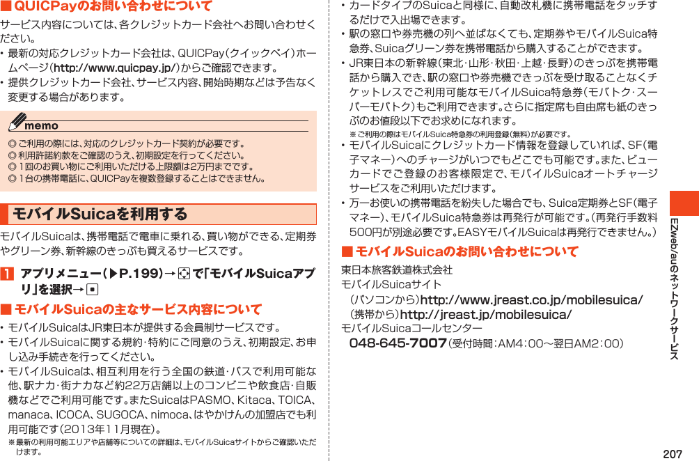 207EZweb/au■QUICPayのお問い合わせについてサービス内容については、各クレジットカード会社へお問い合わせください。•最新の対応クレジットカード会社は、QUICPay（クイックペイ）ホームページ（http://www.quicpay.jp/）からご確認できます。•提供クレジットカード会社、サービス内容、開始時期などは予告なく変更する場合があります。◎ご利用の際には、対応のクレジットカード契約が必要です。◎利用許諾約款をご確認のうえ、初期設定を行ってください。◎1回のお買い物にご利用いただける上限額は2万円までです。◎1台の携帯電話に、QUICPayを複数登録することはできません。モバイルSuicaを利用するモバイルSuicaは、携帯電話で電車に乗れる、買い物ができる、定期券やグリーン券、新幹線のきっぷも買えるサービスです。1 アプリメニュー（▶P.199）→aで「モバイルSuicaアプリ」を選択→c■モバイルSuicaの主なサービス内容について•モバイルSuicaはJR東日本が提供する会員制サービスです。•モバイルSuicaに関する規約・特約にご同意のうえ、初期設定、お申し込み手続きを行ってください。•モバイルSuicaは、相互利用を行う全国の鉄道・バスで利用可能な他、駅ナカ・街ナカなど約22万店舗以上のコンビニや飲食店・自販機などでご利用可能です。またSuicaはPASMO、Kitaca、TOICA、manaca、ICOCA、SUGOCA、nimoca、はやかけんの加盟店でも利用可能です（2013年11月現在）。※最新の利用可能エリアや店舗等についての詳細は、モバイルSuicaサイトからご確認いただけます。•カードタイプのSuicaと同様に、自動改札機に携帯電話をタッチするだけで入出場できます。•駅の窓口や券売機の列へ並ばなくても、定期券やモバイルSuica特急券、Suicaグリーン券を携帯電話から購入することができます。•JR東日本の新幹線（東北・山形・秋田・上越・長野）のきっぷを携帯電話から購入でき、駅の窓口や券売機できっぷを受け取ることなくチケットレスでご利用可能なモバイルSuica特急券（モバトク・スーパーモバトク）もご利用できます。さらに指定席も自由席も紙のきっぷのお値段以下でお求めになれます。※ご利用の際はモバイルSuica特急券の利用登録（無料）が必要です。•モバイルSuicaにクレジットカード情報を登録していれば、SF（電子マネー）へのチャージがいつでもどこでも可能です。また、ビューカードでご登録のお客様限定で、モバイルSuicaオートチャージサービスをご利用いただけます。•万一お使いの携帯電話を紛失した場合でも、Suica定期券とSF（電子マネー）、モバイルSuica特急券は再発行が可能です。（再発行手数料500円が別途必要です。EASYモバイルSuicaは再発行できません。）■モバイルSuicaのお問い合わせについて東日本旅客鉄道株式会社モバイルSuicaサイト（パソコンから）http://www.jreast.co.jp/mobilesuica/（携帯から）http://jreast.jp/mobilesuica/モバイルSuicaコールセンター048-645-7007（受付時間：AM4：00～翌日AM2：00）