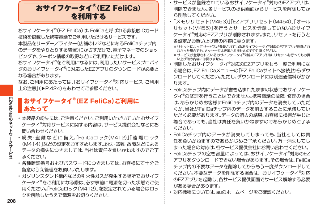 208EZweb/auおサイフケータイ®（EZ FeliCa）を 利用するおサイフケータイ®（EZFeliCa）は、FeliCaと呼ばれる非接触ICカード技術を搭載した携帯電話でご利用いただけるサービスです。本製品をリーダー／ライター（店舗のレジなどにあるFeliCaチップ内のデータをやりとりする装置）にかざすだけで、電子マネーでのショッピングや、クーポン情報の取得などにご利用いただけます。おサイフケータイ®をご利用になるには、利用したいサービスプロバイダのおサイフケータイⓇに対応したEZアプリのダウンロードが必要となる場合があります。なお、ご利用にあたっては、「おサイフケータイ®対応サービスご利用上の注意」（▶P.424）をあわせてご参照ください。おサイフケータイ®（EZFeliCa）ご利用にあたって•本製品の紛失には、ご注意ください。ご利用いただいていたおサイフケータイ®対応サービスに関する内容は、サービス提供会社などにお問い合わせください。•紛失・盗難などに備え、「FeliCaロック（M412）」「遠隔ロック（M414）」などの設定をおすすめします。紛失・盗難・故障などによるデータの損失につきましては、当社は責任を負いかねますのでご了承ください。•各種暗証番号およびパスワードにつきましては、お客様にて十分ご留意のうえ管理をお願いいたします。•ガソリンスタンド構内などの引火性ガスが発生する場所でおサイフケータイ®をご利用になる際は、必ず事前に電源を切った状態でご使用ください。「FeliCaロック（M412）」を設定されている場合はロックを解除したうえで電源をお切りください。•サービスが登録されているおサイフケータイ®対応のEZアプリは、削除できません。各サービスの提供画面からサービスを解除してから削除してください。•「メモリリセット（M453）」「EZアプリリセット（M454）」「オールリセット（M455）」を行うとサービスを登録していないおサイフケータイ®対応のEZアプリが削除されます。また、リセットを行うと各設定がお買い上げ時の内容に戻ります。※リセットによってサービスが登録されているおサイフケータイ®対応のEZアプリが削除されなかった場合でも、メッセージは表示されませんのでご注意ください。※サービスが登録されているおサイフケータイ®対応のEZアプリは、リセットを行ってもお買い上げ時の内容には戻りません。•削除したおサイフケータイ®対応のEZアプリをもう一度ご利用になる場合は、EZFeliCaメニューの「EZFeliCaサイトへ接続」からダウンロードしてください。ただし、ダウンロードには別途通信料がかかります。•FeliCaチップ内にデータが書き込まれたままの状態でおサイフケータイ®の修理を行うことはできません。携帯電話の故障・修理の場合は、あらかじめお客様にFeliCaチップ内のデータを消去していただくか、当社がFeliCaチップ内のデータを消去することに承諾していただく必要があります。データの消去の結果、お客様に損害が生じた場合であっても、当社は責任を負いかねますのであらかじめご了承ください。•FeliCaチップ内のデータが消失してしまっても、当社としては責任を負いかねますのであらかじめご了承ください。万一消失してしまった場合の対応は、各サービス提供会社にお問い合わせください。•FeliCaチップの空き容量によっては、おサイフケータイ®対応のEZアプリをダウンロードできない場合があります。その場合は、FeliCaチップ内の不要なデータを削除してからもう一度ダウンロードしてください。不要なデータを削除する場合は、おサイフケータイ®対応のEZアプリを起動し、各サービス提供画面でサービス解除する必要がある場合があります。•対応機種については、auのホームページをご確認ください。