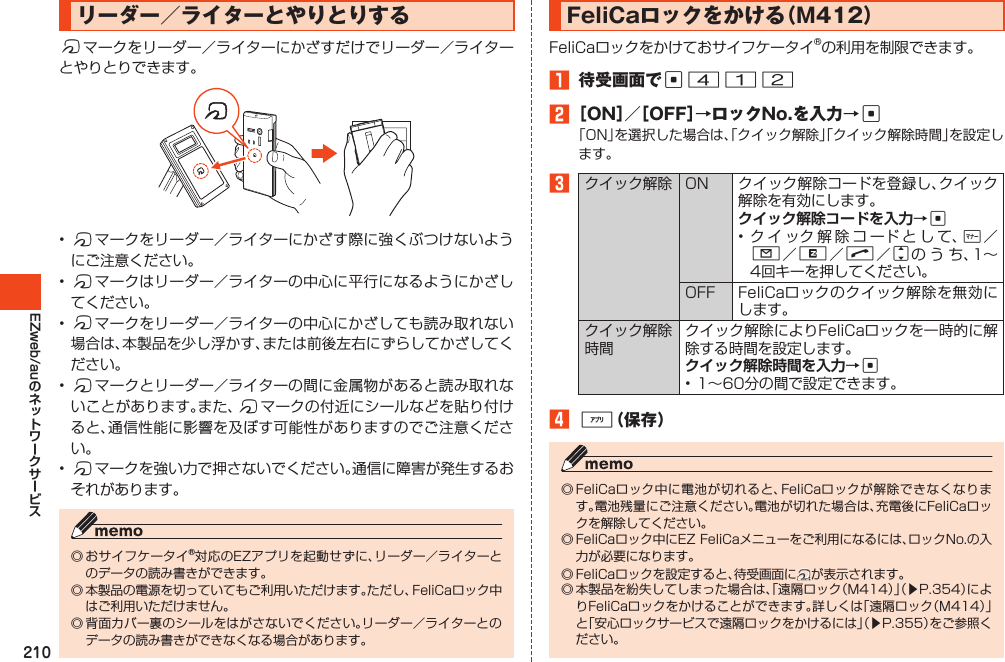 210EZweb/auリーダー／ライターとやりとりするfマークをリーダー／ライターにかざすだけでリーダー／ライターとやりとりできます。•fマークをリーダー／ライターにかざす際に強くぶつけないようにご注意ください。•fマークはリーダー／ライターの中心に平行になるようにかざしてください。•fマークをリーダー／ライターの中心にかざしても読み取れない場合は、本製品を少し浮かす、または前後左右にずらしてかざしてください。•fマークとリーダー／ライターの間に金属物があると読み取れないことがあります。また、fマークの付近にシールなどを貼り付けると、通信性能に影響を及ぼす可能性がありますのでご注意ください。•fマークを強い力で押さないでください。通信に障害が発生するおそれがあります。◎おサイフケータイ®対応のEZアプリを起動せずに、リーダー／ライターとのデータの読み書きができます。◎本製品の電源を切っていてもご利用いただけます。ただし、FeliCaロック中はご利用いただけません。◎背面カバー裏のシールをはがさないでください。リーダー／ライターとのデータの読み書きができなくなる場合があります。FeliCaロックをかける（M412）FeliCaロックをかけておサイフケータイ®の利用を制限できます。1 待受画面でc4122［ON］／［OFF］→ロックNo.を入力→c「ON」を選択した場合は、「クイック解除」「クイック解除時間」を設定します。3クイック解除 ON クイック解除コードを登録し、クイック解除を有効にします。クイック解除コードを入力→c•クイック解除コードとして、+／L／R／N／jの う ち、1～4回キーを押してください。OFF FeliCaロックのクイック解除を無効にします。クイック解除時間クイック解除によりFeliCaロックを一時的に解除する時間を設定します。クイック解除時間を入力→c•1～60分の間で設定できます。4%（保存）◎FeliCaロック中に電池が切れると、FeliCaロックが解除できなくなります。電池残量にご注意ください。電池が切れた場合は、充電後にFeliCaロックを解除してください。◎FeliCaロック中にEZFeliCaメニューをご利用になるには、ロックNo.の入力が必要になります。◎FeliCaロックを設定すると、待受画面に が表示されます。◎本製品を紛失してしまった場合は、「遠隔ロック（M414）」（▶P.354）によりFeliCaロックをかけることができます。詳しくは「遠隔ロック（M414）」と「安心ロックサービスで遠隔ロックをかけるには」（▶P.355）をご参照ください。