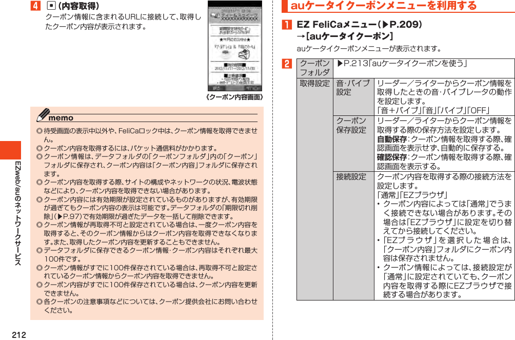 212EZweb/au4c（内容取得）クーポン情報に含まれるURLに接続して、取得したクーポン内容が表示されます。《クーポン内容画面》◎待受画面の表示中以外や、FeliCaロック中は、クーポン情報を取得できません。◎クーポン内容を取得するには、パケット通信料がかかります。◎クーポン情報は、データフォルダの「クーポンフォルダ」内の「クーポン」フォルダに保存され、クーポン内容は「クーポン内容」フォルダに保存されます。◎クーポン内容を取得する際、サイトの構成やネットワークの状況、電波状態などにより、クーポン内容を取得できない場合があります。◎クーポン内容には有効期限が設定されているものがありますが、有効期限が過ぎてもクーポン内容の表示は可能です。データフォルダの「期限切れ削除」（▶P.97）で有効期限が過ぎたデータを一括して削除できます。◎クーポン情報が再取得不可と設定されている場合は、一度クーポン内容を取得すると、そのクーポン情報からはクーポン内容を取得できなくなります。また、取得したクーポン内容を更新することもできません。◎データフォルダに保存できるクーポン情報・クーポン内容はそれぞれ最大100件です。◎クーポン情報がすでに100件保存されている場合は、再取得不可と設定されているクーポン情報からクーポン内容を取得できません。◎クーポン内容がすでに100件保存されている場合は、クーポン内容を更新できません。◎各クーポンの注意事項などについては、クーポン提供会社にお問い合わせください。auケータイクーポンメニューを利用する1 EZFeliCaメニュー（▶P.209）→［auケータイクーポン］auケータイクーポンメニューが表示されます。2クーポンフォルダ▶P.213「auケータイクーポンを使う」取得設定 音・バ イ ブ設定リーダー／ライターからクーポン情報を取得したときの音・バイブレータの動作を設定します。「音＋バイブ」「音」「バイブ」「OFF」クーポン保存設定リーダー／ライターからクーポン情報を取得する際の保存方法を設定します。自動保存：クーポン情報を取得する際、確認画面を表示せず、自動的に保存する。確認保存：クーポン情報を取得する際、確認画面を表示する。接続設定 クーポン内容を取得する際の接続方法を設定します。「通常」「EZブラウザ」•クーポン内容によっては「通常」でうまく接続できない場合があります。その場合は「EZブラウザ」に設定を切り替えてから接続してください。•「EZブラウザ」を選択した場合は、「クーポン内容」フォルダにクーポン内容は保存されません。•クーポン情報によっては、接続設定が「通常」に設定されていても、クーポン内容を取得する際にEZブラウザで接続する場合があります。