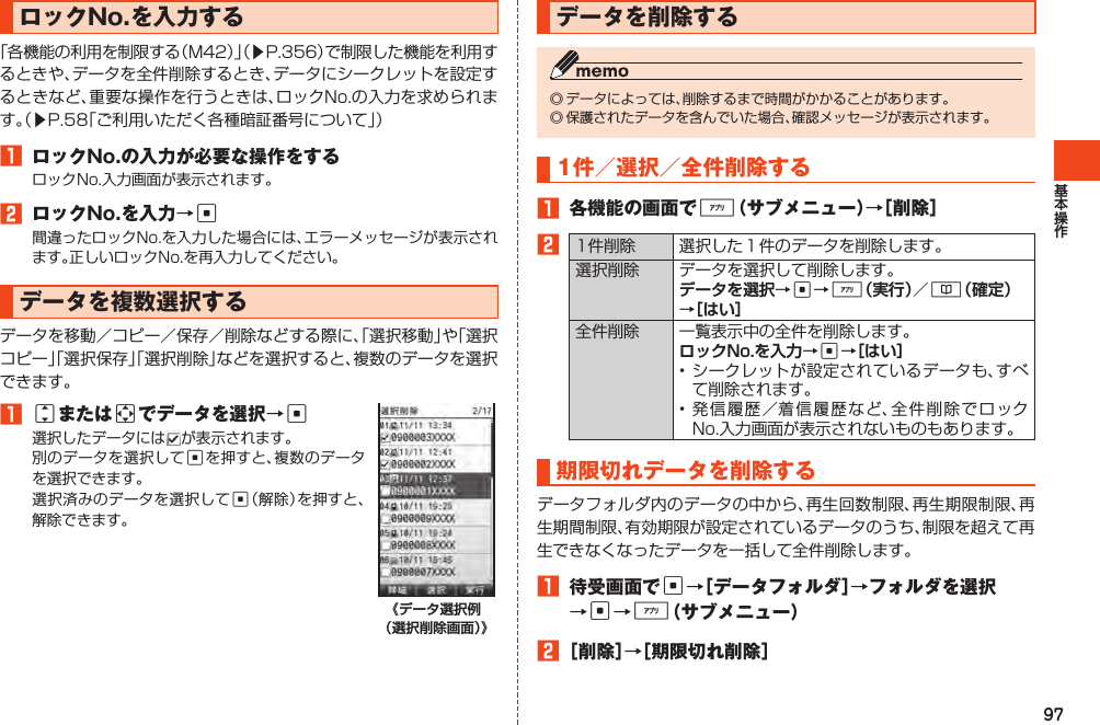 97ロックNo.を入力する「各機能の利用を制限する（M42）」（▶P.356）で制限した機能を利用するときや、データを全件削除するとき、データにシークレットを設定するときなど、重要な操作を行うときは、ロックNo.の入力を求められます。（▶P.58「ご利用いただく各種暗証番号について」）1 ロックNo.の入力が必要な操作をするロックNo.入力画面が表示されます。2 ロックNo.を入力→c間違ったロックNo.を入力した場合には、エラーメッセージが表示されます。正しいロックNo.を再入力してください。データを複数選択するデータを移動／コピー／保存／削除などする際に、「選択移動」や「選択コピー」「選択保存」「選択削除」などを選択すると、複数のデータを選択できます。1jまたはaでデータを選択→c選択したデータには が表示されます。別のデータを選択してcを押すと、複数のデータを選択できます。選択済みのデータを選択してc（解除）を押すと、解除できます。データを削除する◎データによっては、削除するまで時間がかかることがあります。◎保護されたデータを含んでいた場合、確認メッセージが表示されます。1件／選択／全件削除する1 各機能の画面で%（サブメニュー）→［削除］21件削除 選択した１件のデータを削除します。選択削除 データを選択して削除します。c%&amp;全件削除 一覧表示中の全件を削除します。c•シークレットが設定されているデータも、すべて削除されます。•発信履歴／着信履歴など、全件削除でロックNo.入力画面が表示されないものもあります。期限切れデータを削除するデータフォルダ内のデータの中から、再生回数制限、再生期限制限、再生期間制限、有効期限が設定されているデータのうち、制限を超えて再生できなくなったデータを一括して全件削除します。1 待受画面でc→［データフォルダ］→フォルダを選択→c→%（サブメニュー）2［削除］→［期限切れ削除］