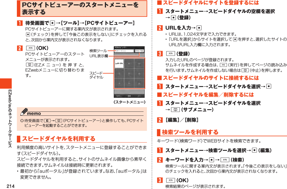 214EZweb/auPCサイトビューアーのスタートメニューを表示する1 待受画面でc→［ツール］→［PCサイトビューアー］PCサイトビューアーに関する案内文が表示されます。c（チェック）を押して「今後この表示をしない」にチェックを入れると、次回から案内文が表示されなくなります。2%（OK）PCサイトビューアーのスタートメニューが表示されます。&amp;（EZメ ニ ュー）を 押 す と、EZwebメニューに切り替わります。検索ツールス ピ ードダイヤルURL表示欄《スタートメニュー》◎待受画面でR→&amp;（PCサイトビューアー）と操作しても、PCサイトビューアーを起動することができます。スピードダイヤルを利用する利用頻度の高いサイトを、スタートメニューに登録することができます（スピードダイヤル）。スピードダイヤルを利用すると、サイトのサムネイル画像から素早く接続できます。サムネイルは接続時に更新されます。•最初から「auポータル」が登録されています。なお、「auポータル」は変更できません。■スピードダイヤルにサイトを登録するには1 スタートメニュー→スピードダイヤルの空欄を選択→c（登録）2 URLを入力→c• URLは、1,024文字まで入力できます。•「URLを選択」からサイトを選択してcを押すと、選択したサイトのURLがURL入力欄に入力されます。3%（登録）入力したURLのページが登録されます。サムネイルを作成する場合は、%（実行）を押してページの読み込みを行います。サムネイルを作成しない場合は&amp;（中止）を押します。■スピードダイヤルのサイトに接続するには1 スタートメニュー→スピードダイヤルを選択→c■スピードダイヤルを編集／削除するには1 スタートメニュー→スピードダイヤルを選択→&amp;（サブメニュー）2［編集］／［削除］検索ツールを利用するキーワード（検索ワード）でWEBサイトを検索できます。1 スタートメニュー→検索ツールを選択→c（編集）2 キーワードを入力→c→%（検索）検索ツールに関する案内文が表示されます。「今後この表示をしない」のチェックを入れると、次回から案内文が表示されなくなります。3%（OK）検索結果のページが表示されます。