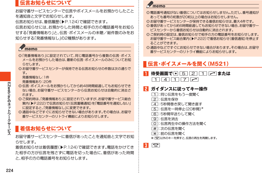 224EZweb/au伝言お知らせについてお留守番サービスセンターで伝言やボイスメールをお預かりしたことを通知音と文字でお知らせします。伝言お知らせは、着信履歴（▶P.124）で確認できます。伝言お知らせには、お預かりした時間と相手の方の電話番号をお知らせする「発番情報あり」と、伝言・ボイスメールの未聴／総件数のみをお知らせする「発番情報なし」の2種類があります。◎「発番情報あり」に設定されていて、同じ電話番号から複数の伝言・ボイスメールをお預かりした場合は、最新の伝言・ボイスメールのみについてお知らせします。◎お留守番サービスセンターが保持できる伝言お知らせの件数は次の通りです。 発番情報なし：1件 発番情報あり：20件◎伝言・ボイスメールをお預かりしてから約48時間経過してもお知らせできない場合、お留守番サービスセンターから伝言お知らせは自動的に消去されます。◎ご契約時は、「発番情報あり」に設定されていますが、お留守番サービス総合案内（▶P.222）で伝言お知らせ（伝言蓄積通知）を「電話番号を通知しない」に設定すると、「発番情報なし」に変更できます。◎通話中などですぐにお知らせできない場合があります。その場合は、お留守番サービスセンターのリトライ機能によりお知らせします。着信お知らせについてお留守番サービスセンターに着信があったことを通知音と文字でお知らせします。着信お知らせは着信履歴（▶P.124）で確認できます。電話をかけてきた相手の方が伝言を残さずに電話を切った場合に、着信があった時間と、相手の方の電話番号をお知らせします。◎電話番号通知がない着信についてはお知らせしません。ただし、番号通知があっても番号の桁数が20桁以上の場合はお知らせしません。◎お留守番サービスセンターが保持できる着信お知らせは、最大4件です。◎着信があってから約6時間経過してもお知らせできない場合、お留守番サービスセンターから着信お知らせは自動的に消去されます。◎ご契約時の設定は、着信お知らせで相手の方の電話番号をお知らせします。お留守番サービス総合案内（▶P.222）で着信お知らせ（着信通知）を停止することができます。◎通話中などですぐにお知らせできない場合があります。その場合は、お留守番サービスセンターのリトライ機能によりお知らせします。伝言・ボイスメールを聞く（M521）1 待受画面でc521Nまたは1417N2 ガイダンスに従ってキー操作1：同じ伝言をもう一度聞く2：伝言を保存4：5秒間巻き戻して聞き直す5：伝言を一時停止（20秒間）※6：5秒間早送りして聞く9：伝言を消去0：伝言再生中の操作方法を聞く#：次の伝言を聞く*：前の伝言を聞く※F以外のキーを押すと、伝言の再生を再開します。3F